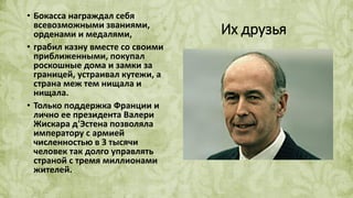 Их друзья
• Бокасса награждал себя
всевозможными званиями,
орденами и медалями,
• грабил казну вместе со своими
приближенными, покупал
роскошные дома и замки за
границей, устраивал кутежи, а
страна меж тем нищала и
нищала.
• Только поддержка Франции и
лично ее президента Валери
Жискара д'Эстена позволяла
императору с армией
численностью в 3 тысячи
человек так долго управлять
страной с тремя миллионами
жителей.
 