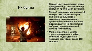 Их бунты
• Однако наступил момент, когда
доведенный до отчаяния народ
выступил против царя-батюшки.
• Первой поднялась молодежь. 18
января 1979 года вспыхнули
волнения школьников и
студентов, протестовавших
против обязательного ношения
формы, сшитой на текстильной
фабрике, принадлежавшей
самому императору.
• Мирное шествие к центру
города превратилось в бунт;
воинские подразделения,
подавляя его, убили около 150
человек.
 