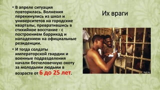 Их враги
• В апреле ситуация
повторилась. Волнения
перекинулись из школ и
университетов на городские
кварталы, превратившись в
стихийное восстание - с
построением баррикад и
нападением на официальные
резиденции.
• И тогда солдаты
императорской гвардии и
военные подразделения
начали бесчеловечную охоту
за молодыми людьми в
возрасте от 6 до 25 лет.
 