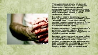 • Французские журналисты описывают
дальнейшие события так: "Сотни детей
помещены в центральную тюрьму,
находящуюся рядом с дипломатическим
кварталом, на берегу Убанги, где во дворе
солдаты топчут их ногами, а затем
запирают в камеры.
• Вне себя от ярости, Бокасса проводит в
тюрьме две ночи, чтобы преподать детям
"хороший урок". После этого урока в
тюрьме умирает около ста человек. Трупы
тайком закапываются в общих могилах
или выбрасываются в реку.
• Но император ведет "мужской разговор" с
детьми не только в тюрьме. Около
тридцати детей привезены в грузовике во
двор его дворца в Беренго.
• Согласно свидетельствам, которые собрал
журналист Бернар Луба, их заставили лечь
на землю, и пьяный Бокасса приказал
шоферу проехать по этому живому ковру.
Шофер отказался, и император сам сел за
руль. Он ездил на грузовике взад и
вперед, пока не смолк последний крик".
 