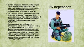 Их переворот
• В этой ситуации правители Франции
были вынуждены послать в ЦАР
военный десант, хотя первоначально
пытались уговорить императора
добровольно отречься от власти.
• Но Бокасса гневно бросил посланцам
Жискара д'Эстена: "Никто не будет
указывать мне, что я должен делать! Я
могу обратиться к русским, они мне
помогут. Не Парижу решать мое
будущее!"
• Дождавшись, когда Бокасса
отправится с визитом в Ливию, в ночь
с 20 на 21 сентября 1979 года,
французская парашютно-десантная
дивизия на транспортных самолетах
приземлилась в Банги, столице ЦАР,
под предлогом защиты французских
граждан. Бокасса был свергнут, а его
место занял отставленный им 13 лет
назад Давид Дако.
 