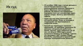 Их суд
• 23 октября 1986 года с пятью детьми и
женой Катрин Бокасса под
вымышленным именем прилетел в
Банги обычным пассажирским
рейсом. Но вместо восторженных
народных толп экс-императора ждал
караул солдат. Бокассу арестовали и
судили.
• Один суд над ним (заочный) уже
состоялся ранее. Тогда за геноцид и
людоедство его приговорили к
смертной казни.
• Очный суд подтвердил прежние
обвинения, но приговор заменили 20-
летними каторжными работами.
Затем, однако, срок сократили до 10
лет, а в августе 1993 года и вовсе
выпустили Бокассу на свободу. Сделал
это президент ЦАР генерал Андре
Колингба, служивший в начале своей
карьеры телохранителем Бокассы.
 