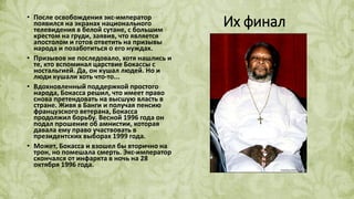 Их финал• После освобождения экс-император
появился на экранах национального
телевидения в белой сутане, с большим
крестом на груди, заявив, что является
апостолом и готов ответить на призывы
народа и позаботиться о его нуждах.
• Призывов не последовало, хотя нашлись и
те, кто вспоминал царствие Бокассы с
ностальгией. Да, он кушал людей. Но и
люди кушали хоть что-то...
• Вдохновленный поддержкой простого
народа, Бокасса решил, что имеет право
снова претендовать на высшую власть в
стране. Живя в Банги и получая пенсию
французского ветерана, Бокасса
продолжил борьбу. Весной 1996 года он
подал прошение об амнистии, которая
давала ему право участвовать в
президентских выборах 1999 года.
• Может, Бокасса и взошел бы вторично на
трон, но помешала смерть. Экс-император
скончался от инфаркта в ночь на 28
октября 1996 года.
 