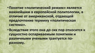 •Понятие «политический режим» является
важнейшим в европейской политологии, в
отличие от американской, отдающей
предпочтение термину «политическая
система».
•Вследствие этого она до сих пор относится к
сущностно оспариваемым понятиям и
различными учеными трактуется по-
разному.
 