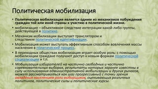 Политическая мобилизация
• Политическая мобилизация является одним из механизмов побуждения
граждан той или иной страны к участию в политической жизни.
• мобилизация – объективное следствие интеграции какой-либо группы,
действующей в политике.
• Механизм мобилизации выступает транслятором и
следствием политической идентификации.
• Мобилизация может выступать эффективным способом вовлечения массы
населения в политический процесс.
• В переходных обществах мобилизация играет особую роль: с помощью
мобилизации граждане получают доступ к новым формам политической
социализации и т.п.
• Мобилизация избирателей на частично свободных и частично
соревновательных выборах, результаты которых заранее известны в
силу использования административной мобилизации и других рычагов,
может рассматриваться как шаг прогрессивный с точки зрения
овладения населением роли выборщиков, оценивающих различных
политиков, политические силы и политические курсы.
 