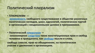 Политический плюрализм
• ПЛЮРАЛИЗМ —
возможность свободного существования в обществе различных
политических взглядов, школ, идеологий, политических партий
и организаций с неодинаковыми целями и программами.
• Политический плюрализм —
закономерное следствие таких конституционных прав и свобод
человека и гражданина, как свобода мысли и слова,
свобода совести, прав на объединение, на политическое
участие в движениях и организациях.
 