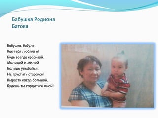Бабушка Родиона
Батова
Бабушка, бабуля,
Как тебя люблю я!
Будь всегда красивой,
Молодой и милой!
Больше улыбайся,
Не грустить старайся!
Вырасту когда большой,
Будешь ты гордиться мной!
 