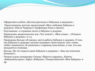 - Оформляем альбом «Детские рассказы о бабушках и дедушках».
- Представление детских презентаций «Мои любимые бабушка и
дедушка» (Настя Чупрова и Трофимовы Рома и Артем).
- Разучивание и слушание песен о бабушке и дедушке.
- Проведение дидактических игр «Что зачем?», «Моя семья» , «Похвали
бабушку и дедушку» и т.д.
- Проведены беседы: об именах, месте работы бабушек и дедушек, О том,
как бабушки и дедушки ласково называют своих внуков, чем с ними
любят заниматься, об уважении к старшему поколению, о том, что они
нуждаются в помощи.
- Беседы «Во что играли наши бабушки и дедушки», «Как мы помогаем
близким?».
- Чтение худож.литературы: Осеева «Просто старушка», Квитко
«Бабушкины руки», Барто «Бабушка», Рождественский «Моя бабушка» и
др.
 