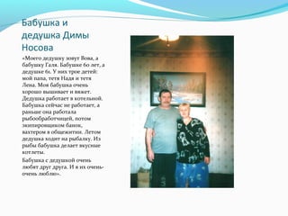 Бабушка и
дедушка Димы
Носова
«Моего дедушку зовут Вова, а
бабушку Галя. Бабушке 60 лет, а
дедушке 61. У них трое детей:
мой папа, тетя Надя и тетя
Лена. Моя бабушка очень
хорошо вышивает и вяжет.
Дедушка работает в котельной.
Бабушка сейчас не работает, а
раньше она работала
рыбообработчицей, потом
экипировщиком банок,
вахтером в общежитии. Летом
дедушка ходит на рыбалку. Из
рыбы бабушка делает вкусные
котлеты.
Бабушка с дедушкой очень
любят друг друга. И я их очень-
очень люблю».
 
