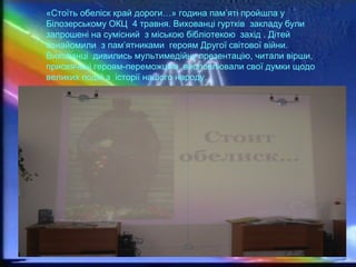 «Стоїть обеліск край дороги…» година пам’яті пройшла у
Білозерському ОКЦ 4 травня. Вихованці гуртків закладу були
запрошені на сумісний з міською бібліотекою захід . Дітей
ознайомили з пам’ятниками героям Другої світової війни.
Вихованці дивились мультимедійну презентацію, читали вірши,
присвячені героям-переможцям, висловлювали свої думки щодо
великих подій з історії нашого народу…
 