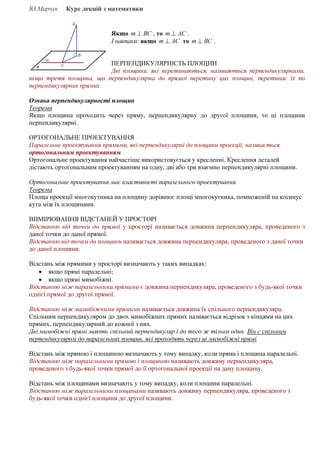 Ю.Марчук Курс лекцій з математики
Якщо ВСт ⊥ , то АСт ⊥ .
І навпаки: якщо АСт ⊥ то ВСт ⊥ .
ПЕРПЕНДИКУЛЯРНІСТЬ ПЛОЩИН
Дві площини, які перетинаються, називаються перпендикулярними,
якщо третя площина, що перпендикулярна до прямої перетину цих площин, перетинає їх по
перпендикулярних прямих.
Ознака перпендикулярності площин
Теорема
Якщо площина проходить через пряму, перпендикулярну до другої площини, то ці площини
перпендикулярні.
ОРТОГОНАЛЬНЕ ПРОЕКТУВАННЯ
Паралельне проектування прямими, які перпендикулярні до площини проекції, називається
ортогональним проектуванням.
Ортогональне проектування найчастіше використовується у кресленні. Креслення деталей
дістають ортогональним проектуванням на одну, дві або три взаємно перпендикулярні площини.
Ортогональне проектування має властивості паралельного проектування.
Теорема
Площа проекції многокутника на площину дорівнює площі многокутника, помноженій на косинус
кута між їх площинами.
ВИМІРЮВАННЯ ВІДСТАНЕЙ У ПРОСТОРІ
Відстанню від точки до прямої у просторі називається довжина перпендикуляра, проведеного з
даної точки до даної прямої.
Відстанню від точки до площини називається довжина перпендикуляра, проведеного з даної точки
до даної площини.
Відстань між прямими у просторі визначають у таких випадках:
• якщо прямі паралельні;
• якщо прямі мимобіжні.
Відстанню між паралельними прямими є довжина перпендикуляра, проведеного з будь-якої точки
однієї прямої до другої прямої.
Відстанню між мимобіжними прямими називається довжина їх спільного перпендикуляра.
Спільним перпендикуляром до двох мимобіжних прямих називається відрізок з кінцями на цих
прямих, перпендикулярний до кожної з них.
Дві мимобіжні прямі мають спільний перпендикуляр і до того ж тільки один. Він є спільним
перпендикуляром до паралельних площин, які проходять через ці мимобіжні прямі.
Відстань між прямою і площиною визначають у тому випадку, коли пряма і площина паралельні.
Відстанню між паралельними прямою і площиною називають довжину перпендикуляра,
проведеного з будь-якої точки прямої до її ортогональної проекції на дану площину.
Відстань між площинами визначають у тому випадку, коли площини паралельні.
Відстанню між паралельними площинами називають довжину перпендикуляра, проведеного з
будь-якої точки однієї площини до другої площини.
 