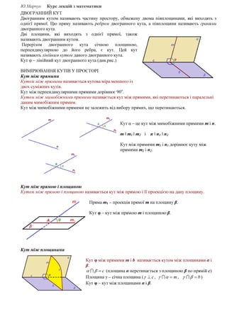Ю.Марчук Курс лекцій з математики
ДВОГРАННИЙ КУТ
Двогранним кутом називають частину простору, обмежену двома півплощинами, які виходять з
однієї прямої. Цю пряму називають ребром двогранного кута, а півплощини називають гранями
двогранного кута.
Дві площини, які виходять з однієї прямої, також
називають двогранним кутом.
Перерізом двогранного кута січною площиною,
перпендикулярною до його ребра, є кут. Цей кут
називають лінійним кутом даного двогранного кута.
Кут φ – лінійний кут двогранного кута (див.рис.)
ВИМІРЮВАННЯ КУТІВ У ПРОСТОРІ
Кут між прямими
Кутом між прямими називається кутова міра меншого із
двох суміжних кутів.
Кут між перпендикулярними прямими дорівнює 90о
.
Кутом між мимобіжними прямими називається кут між прямими, які перетинаються і паралельні
даним мимобіжним прямим.
Кут між мимобіжними прямими не залежить від вибору прямих, що перетинаються.
Кут α – це кут між мимобіжними прямими т і п.
т ǁ т1 ǁ т2 і п ǁ п1 ǁ п2
Кут між прямими т1 і п1 дорівнює куту між
прямими т2 і п2.
Кут між прямою і площиною
Кутом між прямою і площиною називається кут між прямою і її проекцією на дану площину.
Пряма т1 – проекція прямої т на площину β.
Кут φ – кут між прямою т і площиною β.
Кут між площинами
Кут φ між прямими m і b називається кутом між площинами α і
β.
с=βα I (площина α перетинається з площиною β по прямій с)
Площина γ – січна площина ( с⊥γ , т=αγ I , b=βγ I )
Кут φ – кут між площинами α і β.
 
