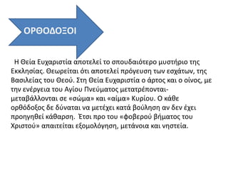 Η Θεία Ευχαριστία αποτελεί το σπουδαιότερο μυστήριο της
Εκκλησίας. Θεωρείται ότι αποτελεί πρόγευση των εσχάτων, της
Βασιλείας του Θεού. Στη Θεία Ευχαριστία ο άρτος και ο οίνος, με
την ενέργεια του Αγίου Πνεύματος μετατρέπονται-
μεταβάλλονται σε «σώμα» και «αίμα» Κυρίου. Ο κάθε
ορθόδοξος δε δύναται να μετέχει κατά βούληση αν δεν έχει
προηγηθεί κάθαρση. Έτσι προ του «φοβερού βήματος του
Χριστού» απαιτείται εξομολόγηση, μετάνοια και νηστεία.
ΟΡΘΟΔΟΞΟΙ
 