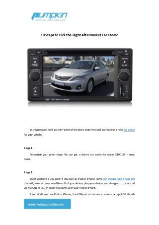 10 Steps to Pick the Right Aftermarket Car stereo
In this passage, we'll go over some of the basic steps involved in choosing a new car stereo
for your vehicle.
Step 1
Determine your price range. You can get a decent car stereo for under $100.00 in most
cases.
Step 2
See if you have a USB port. If you own an iPod or iPhone, some car stereos have a USB port
that will, in most cases, read files off of your device, play your device, and charge your device, all
via the USB-to-30-Pin cable that came with your iPod or iPhone.
If you don't own an iPod or iPhone, the USB port on some car stereos accept USB thumb
 