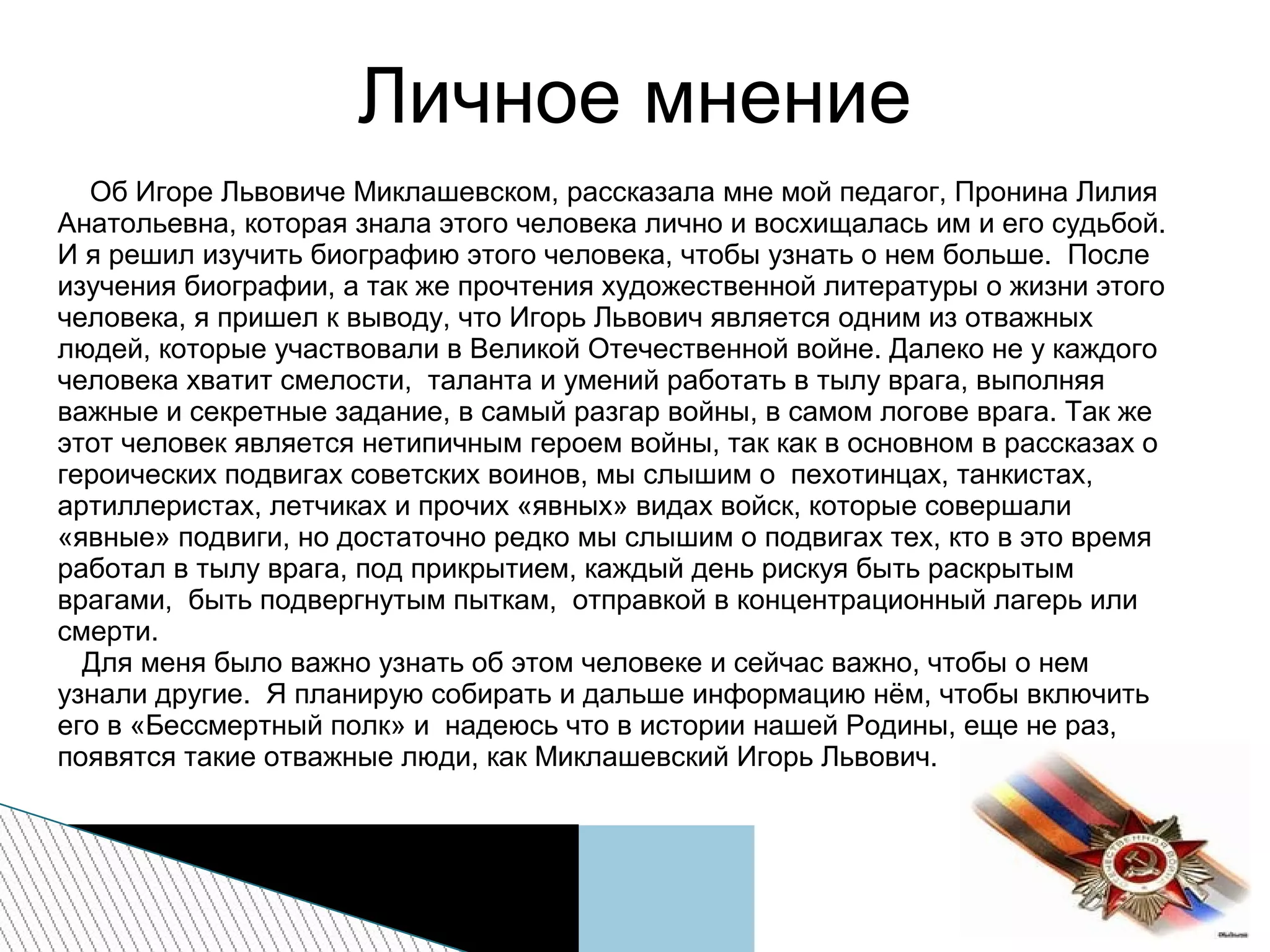 Личное мнение
Об Игоре Львовиче Миклашевском, рассказала мне мой педагог, Пронина Лилия
Анатольевна, которая знала этого человека лично и восхищалась им и его судьбой.
И я решил изучить биографию этого человека, чтобы узнать о нем больше. После
изучения биографии, а так же прочтения художественной литературы о жизни этого
человека, я пришел к выводу, что Игорь Львович является одним из отважных
людей, которые участвовали в Великой Отечественной войне. Далеко не у каждого
человека хватит смелости, таланта и умений работать в тылу врага, выполняя
важные и секретные задание, в самый разгар войны, в самом логове врага. Так же
этот человек является нетипичным героем войны, так как в основном в рассказах о
героических подвигах советских воинов, мы слышим о пехотинцах, танкистах,
артиллеристах, летчиках и прочих «явных» видах войск, которые совершали
«явные» подвиги, но достаточно редко мы слышим о подвигах тех, кто в это время
работал в тылу врага, под прикрытием, каждый день рискуя быть раскрытым
врагами, быть подвергнутым пыткам, отправкой в концентрационный лагерь или
смерти.
Для меня было важно узнать об этом человеке и сейчас важно, чтобы о нем
узнали другие. Я планирую собирать и дальше информацию нём, чтобы включить
его в «Бессмертный полк» и надеюсь что в истории нашей Родины, еще не раз,
появятся такие отважные люди, как Миклашевский Игорь Львович.
 