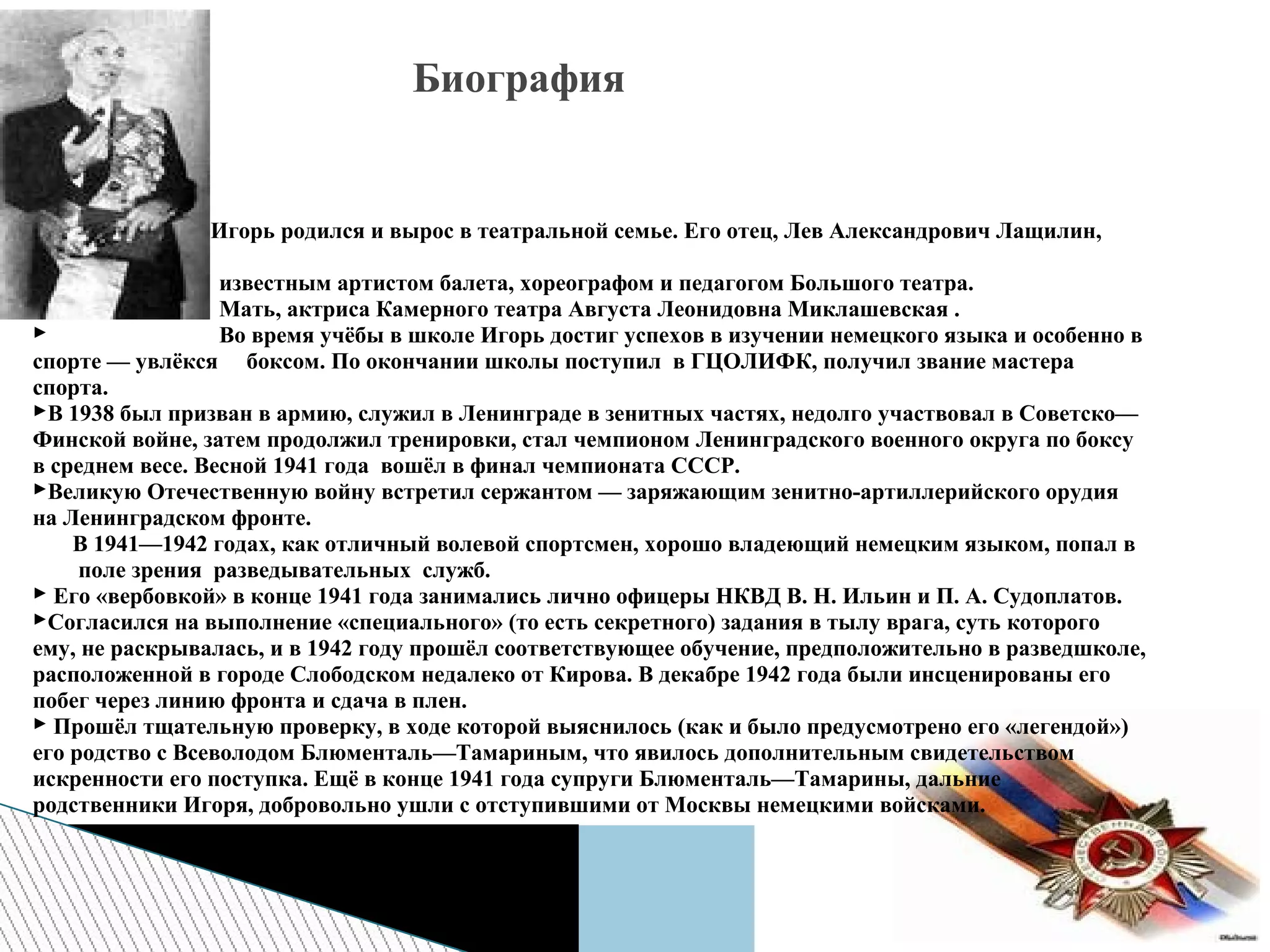  Игорь родился и вырос в театральной семье. Его отец, Лев Александрович Лащилин,
был
 известным артистом балета, хореографом и педагогом Большого театра.
 Мать, актриса Камерного театра Августа Леонидовна Миклашевская .
 Во время учёбы в школе Игорь достиг успехов в изучении немецкого языка и особенно в
спорте — увлёкся боксом. По окончании школы поступил в ГЦОЛИФК, получил звание мастера
спорта.
В 1938 был призван в армию, служил в Ленинграде в зенитных частях, недолго участвовал в Советско—
Финской войне, затем продолжил тренировки, стал чемпионом Ленинградского военного округа по боксу
в среднем весе. Весной 1941 года вошёл в финал чемпионата СССР.
Великую Отечественную войну встретил сержантом — заряжающим зенитно-артиллерийского орудия
на Ленинградском фронте.
В 1941—1942 годах, как отличный волевой спортсмен, хорошо владеющий немецким языком, попал в
поле зрения разведывательных служб.
 Его «вербовкой» в конце 1941 года занимались лично офицеры НКВД В. Н. Ильин и П. А. Судоплатов.
Согласился на выполнение «специального» (то есть секретного) задания в тылу врага, суть которого
ему, не раскрывалась, и в 1942 году прошёл соответствующее обучение, предположительно в разведшколе,
расположенной в городе Слободском недалеко от Кирова. В декабре 1942 года были инсценированы его
побег через линию фронта и сдача в плен.
 Прошёл тщательную проверку, в ходе которой выяснилось (как и было предусмотрено его «легендой»)
его родство с Всеволодом Блюменталь—Тамариным, что явилось дополнительным свидетельством
искренности его поступка. Ещё в конце 1941 года супруги Блюменталь—Тамарины, дальние
родственники Игоря, добровольно ушли с отступившими от Москвы немецкими войсками.
Биография
 