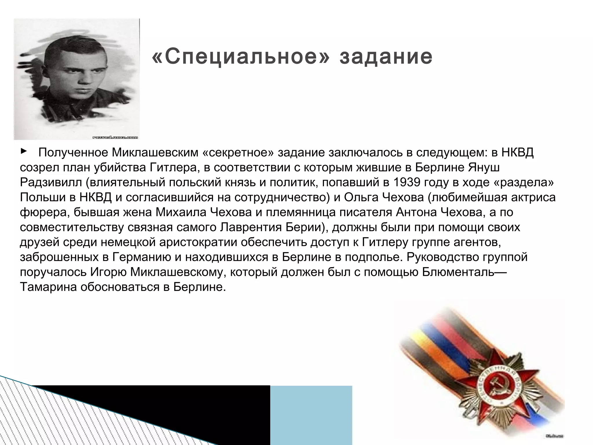 
 Полученное Миклашевским «секретное» задание заключалось в следующем: в НКВД
созрел план убийства Гитлера, в соответствии с которым жившие в Берлине Януш
Радзивилл (влиятельный польский князь и политик, попавший в 1939 году в ходе «раздела»
Польши в НКВД и согласившийся на сотрудничество) и Ольга Чехова (любимейшая актриса
фюрера, бывшая жена Михаила Чехова и племянница писателя Антона Чехова, а по
совместительству связная самого Лаврентия Берии), должны были при помощи своих
друзей среди немецкой аристократии обеспечить доступ к Гитлеру группе агентов,
заброшенных в Германию и находившихся в Берлине в подполье. Руководство группой
поручалось Игорю Миклашевскому, который должен был с помощью Блюменталь—
Тамарина обосноваться в Берлине.
«Специальное» задание
 