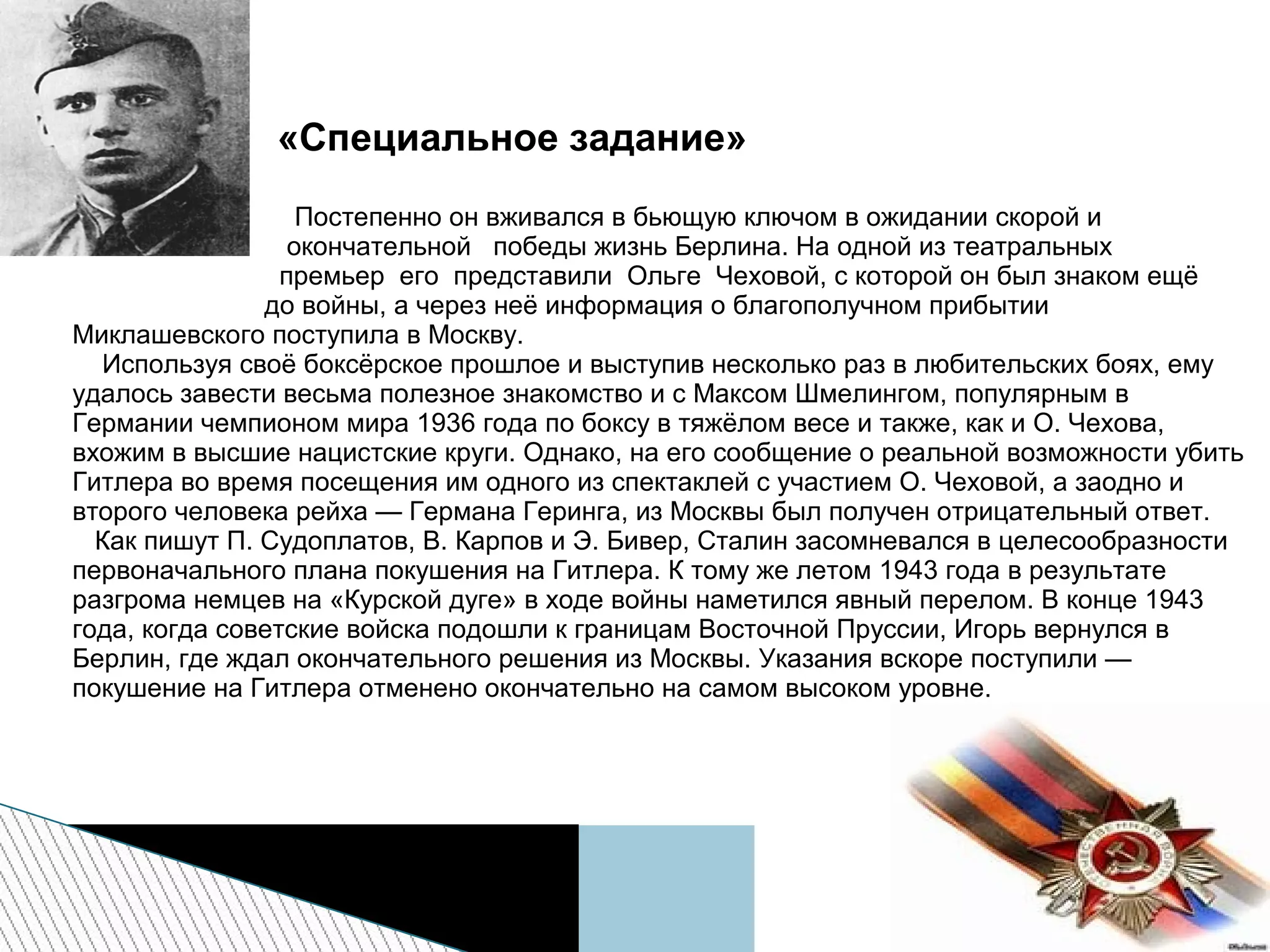 «Специальное задание»
Постепенно он вживался в бьющую ключом в ожидании скорой и
окончательной победы жизнь Берлина. На одной из театральных
премьер его представили Ольге Чеховой, с которой он был знаком ещё
до войны, а через неё информация о благополучном прибытии
Миклашевского поступила в Москву.
Используя своё боксёрское прошлое и выступив несколько раз в любительских боях, ему
удалось завести весьма полезное знакомство и с Максом Шмелингом, популярным в
Германии чемпионом мира 1936 года по боксу в тяжёлом весе и также, как и О. Чехова,
вхожим в высшие нацистские круги. Однако, на его сообщение о реальной возможности убить
Гитлера во время посещения им одного из спектаклей с участием О. Чеховой, а заодно и
второго человека рейха — Германа Геринга, из Москвы был получен отрицательный ответ.
Как пишут П. Судоплатов, В. Карпов и Э. Бивер, Сталин засомневался в целесообразности
первоначального плана покушения на Гитлера. К тому же летом 1943 года в результате
разгрома немцев на «Курской дуге» в ходе войны наметился явный перелом. В конце 1943
года, когда советские войска подошли к границам Восточной Пруссии, Игорь вернулся в
Берлин, где ждал окончательного решения из Москвы. Указания вскоре поступили —
покушение на Гитлера отменено окончательно на самом высоком уровне.
 
