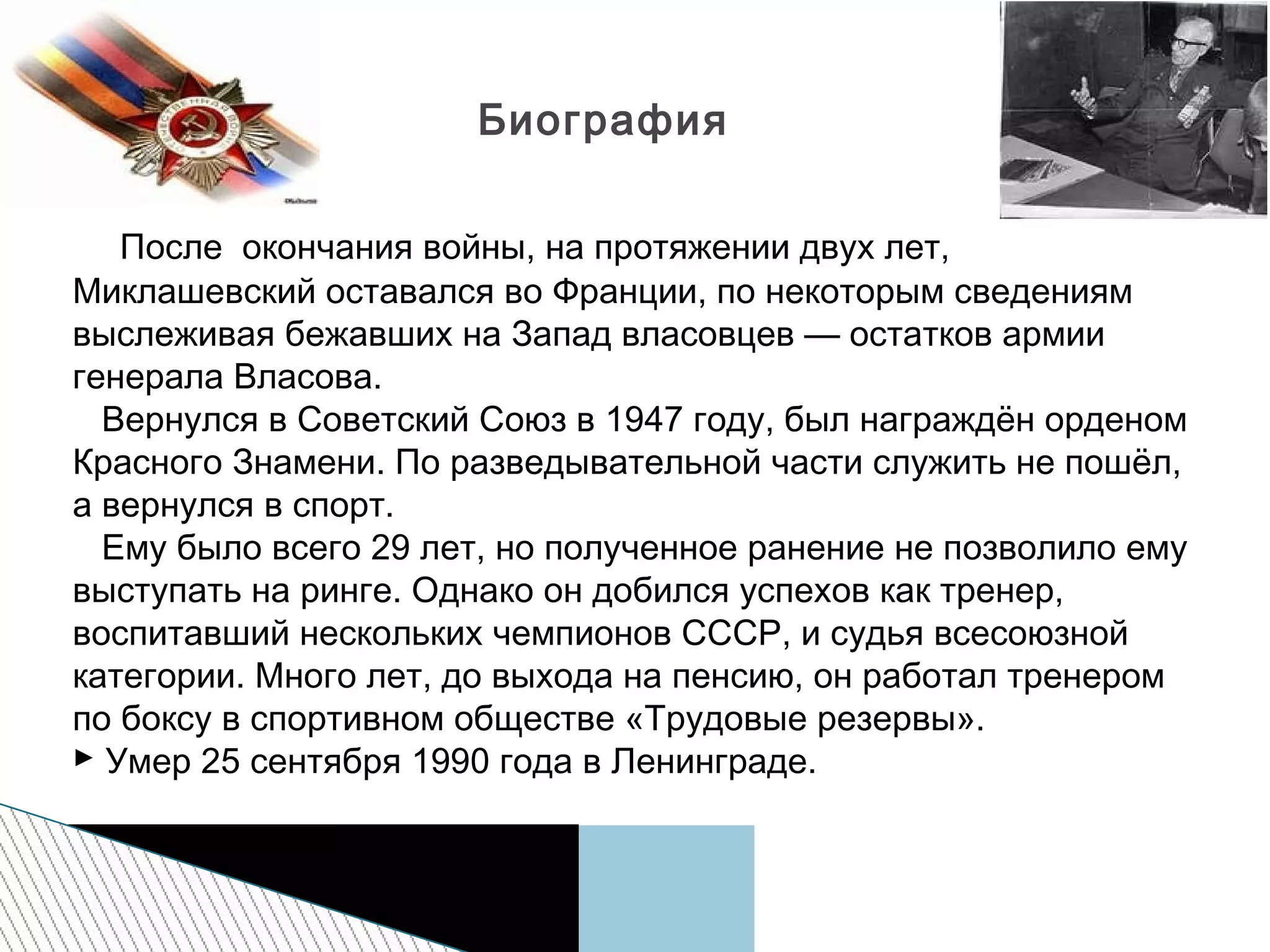 После окончания войны, на протяжении двух лет,
Миклашевский оставался во Франции, по некоторым сведениям
выслеживая бежавших на Запад власовцев — остатков армии
генерала Власова.
Вернулся в Советский Союз в 1947 году, был награждён орденом
Красного Знамени. По разведывательной части служить не пошёл,
а вернулся в спорт.
Ему было всего 29 лет, но полученное ранение не позволило ему
выступать на ринге. Однако он добился успехов как тренер,
воспитавший нескольких чемпионов СССР, и судья всесоюзной
категории. Много лет, до выхода на пенсию, он работал тренером
по боксу в спортивном обществе «Трудовые резервы».
 Умер 25 сентября 1990 года в Ленинграде.
Биография
 