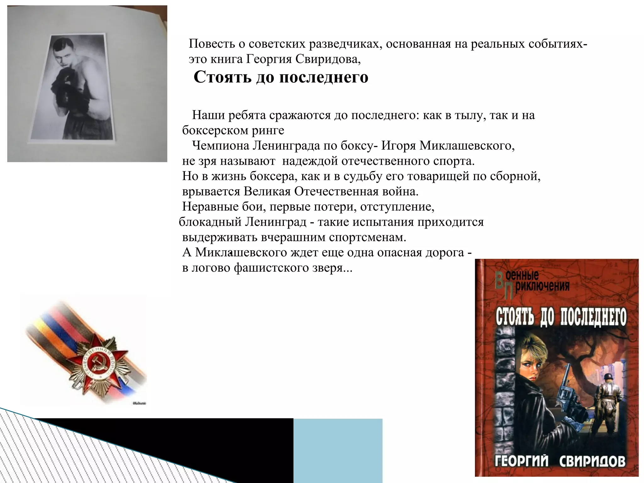 Повесть о советских разведчиках, основанная на реальных событиях-
это книга Георгия Свиридова,
Стоять до последнего
Наши ребята сражаются до последнего: как в тылу, так и на
боксерском ринге
Чемпиона Ленинграда по боксу- Игоря Миклашевского,
не зря называют надеждой отечественного спорта.
Но в жизнь боксера, как и в судьбу его товарищей по сборной,
врывается Великая Отечественная война.
Неравные бои, первые потери, отступление,
блокадный Ленинград - такие испытания приходится
выдерживать вчерашним спортсменам.
А Миклашевского ждет еще одна опасная дорога -
в логово фашистского зверя...
.
 
