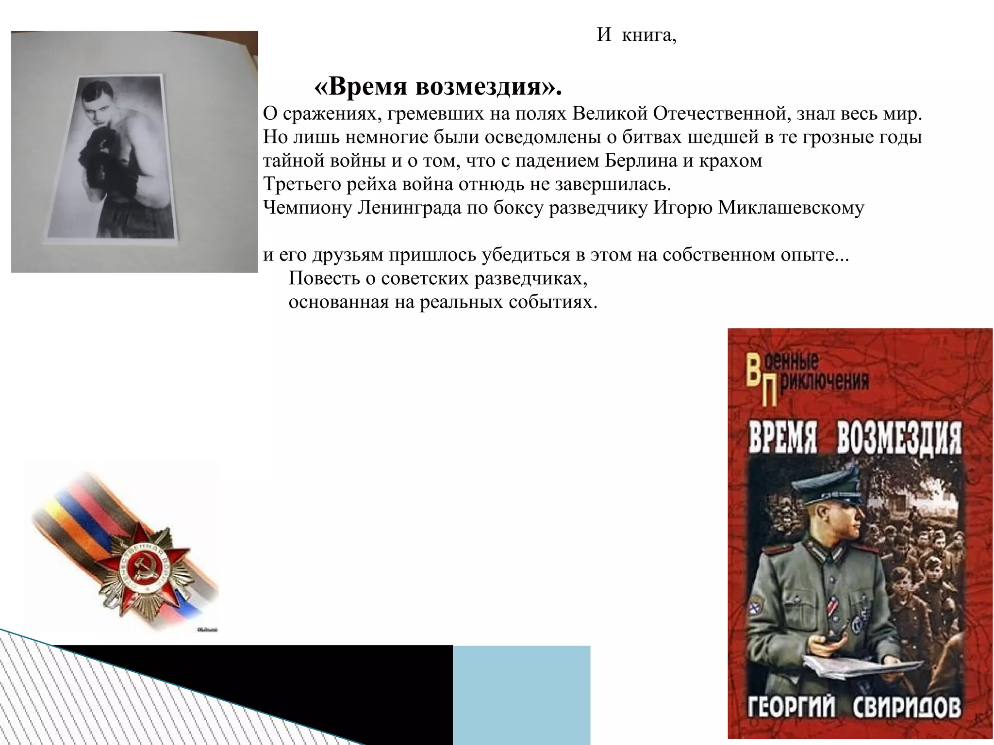 И книга,
«Время возмездия».
О сражениях, гремевших на полях Великой Отечественной, знал весь мир.
Но лишь немногие были осведомлены о битвах шедшей в те грозные годы
тайной войны и о том, что с падением Берлина и крахом
Третьего рейха война отнюдь не завершилась.
Чемпиону Ленинграда по боксу разведчику Игорю Миклашевскому
и его друзьям пришлось убедиться в этом на собственном опыте...
Повесть о советских разведчиках,
основанная на реальных событиях.
 