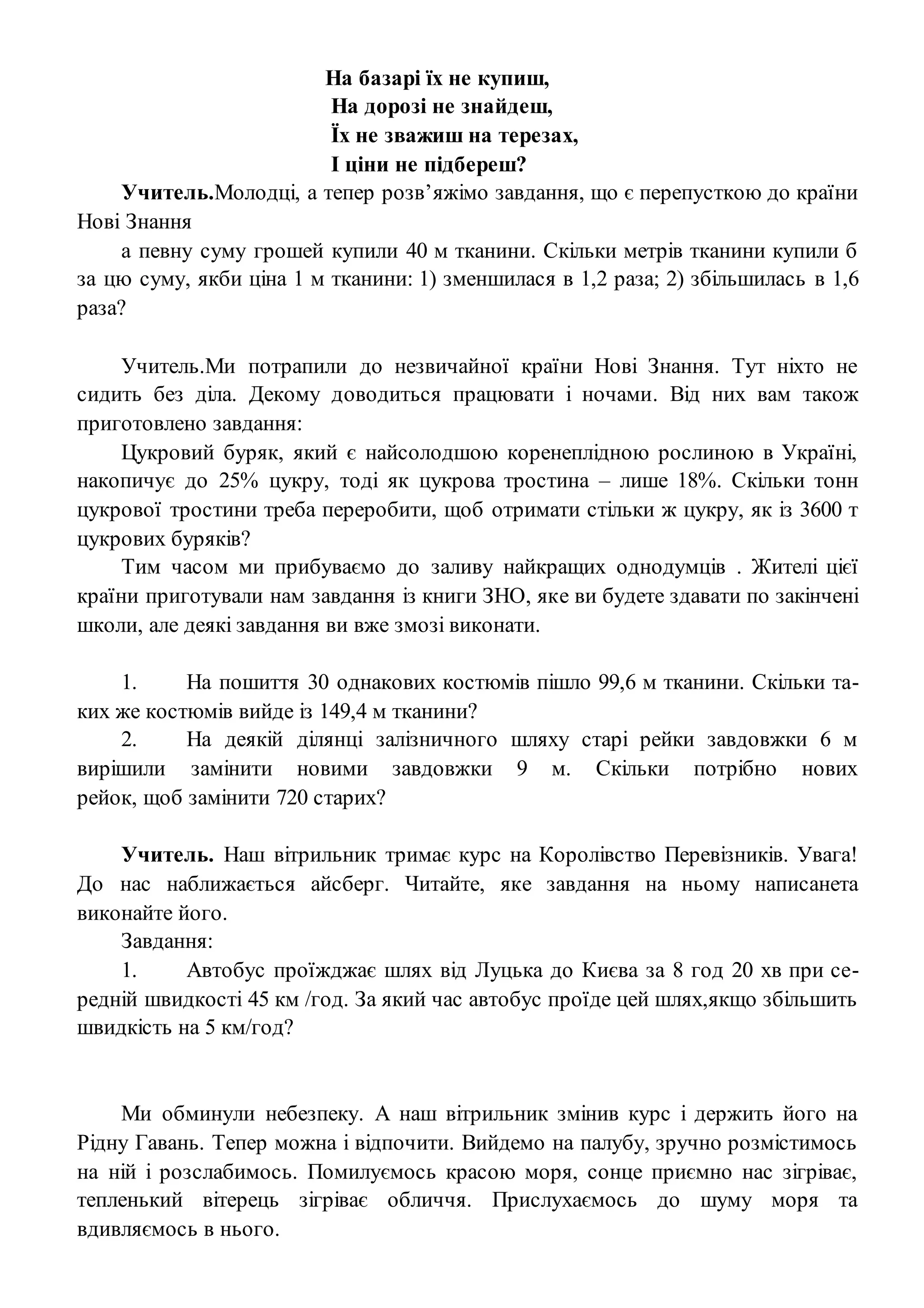 На базарі їх не купиш,
На дорозі не знайдеш,
Їх не зважиш на терезах,
І ціни не підбереш?
Учитель.Молодці, а тепер розв’яжімо завдання, що є перепусткою до країни
Нові Знання
а певну суму грошей купили 40 м тканини. Скільки метрів тканини купили б
за цю суму, якби ціна 1 м тканини: 1) зменшилася в 1,2 раза; 2) збільшилась в 1,6
раза?
Учитель.Ми потрапили до незвичайної країни Нові Знання. Тут ніхто не
сидить без діла. Декому доводиться працювати і ночами. Від них вам також
приготовлено завдання:
Цукровий буряк, який є найсолодшою коренеплідною рослиною в Україні,
накопичує до 25% цукру, тоді як цукрова тростина – лише 18%. Скільки тонн
цукрової тростини треба переробити, щоб отримати стільки ж цукру, як із 3600 т
цукрових буряків?
Тим часом ми прибуваємо до заливу найкращих однодумців . Жителі цієї
країни приготували нам завдання із книги ЗНО, яке ви будете здавати по закінчені
школи, але деякі завдання ви вже змозі виконати.
1. На пошиття 30 однакових костюмів пішло 99,6 м тканини. Скільки та-
ких же костюмів вийде із 149,4 м тканини?
2. На деякій ділянці залізничного шляху старі рейки завдовжки 6 м
вирішили замінити новими завдовжки 9 м. Скільки потрібно нових
рейок, щоб замінити 720 старих?
Учитель. Наш вітрильник тримає курс на Королівство Перевізників. Увага!
До нас наближається айсберг. Читайте, яке завдання на ньому написанета
виконайте його.
Завдання:
1. Автобус проїжджає шлях від Луцька до Києва за 8 год 20 хв при се-
редній швидкості 45 км /год. За який час автобус проїде цей шлях,якщо збільшить
швидкість на 5 км/год?
Ми обминули небезпеку. А наш вітрильник змінив курс і держить його на
Рідну Гавань. Тепер можна і відпочити. Вийдемо на палубу, зручно розмістимось
на ній і розслабимось. Помилуємось красою моря, сонце приємно нас зігріває,
тепленький вітерець зігріває обличчя. Прислухаємось до шуму моря та
вдивляємось в нього.
 