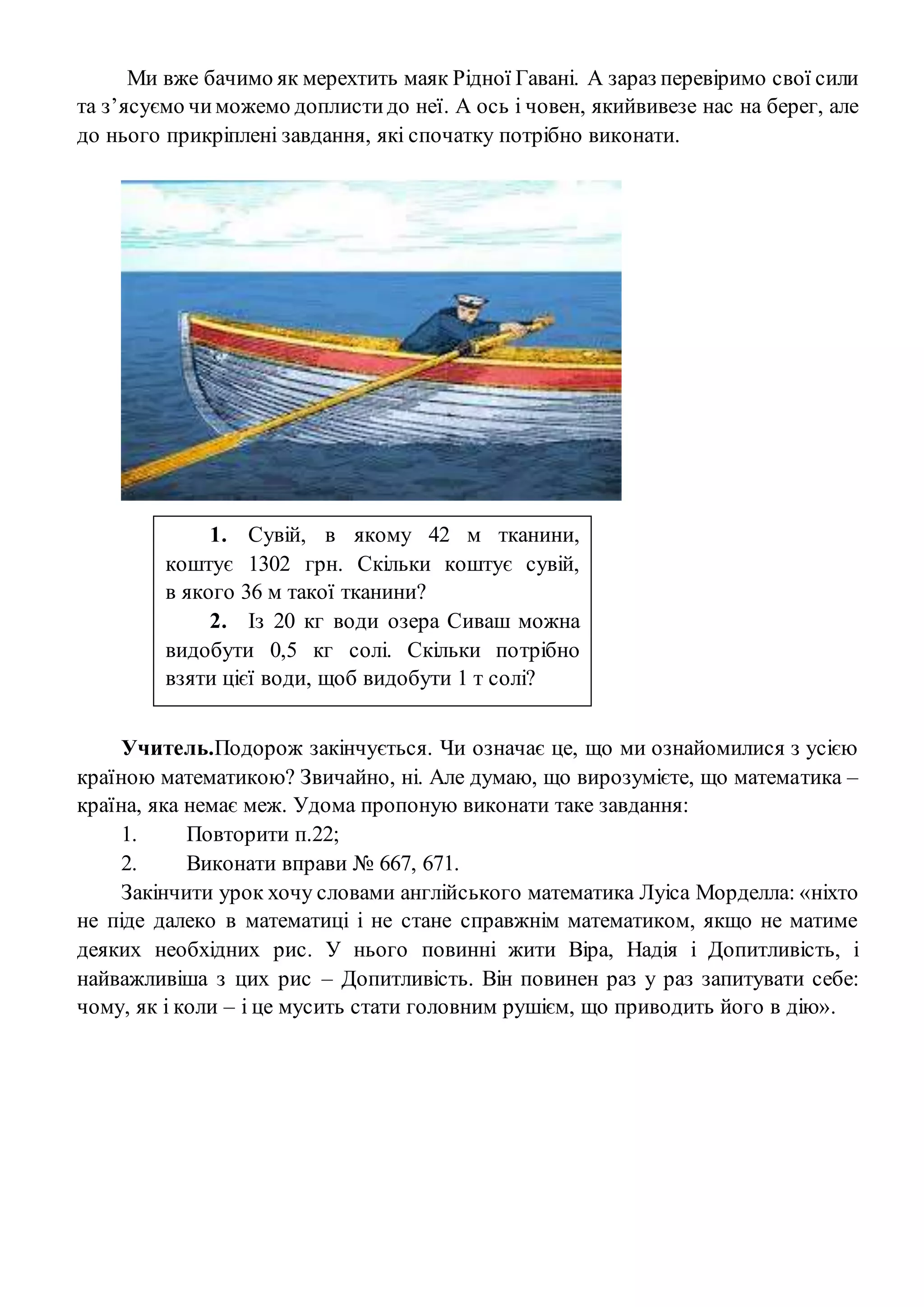 Ми вже бачимо як мерехтить маяк Рідної Гавані. А зараз перевіримо свої сили
та з’ясуємо чиможемо доплистидо неї. А ось і човен, якийвивезе нас на берег, але
до нього прикріплені завдання, які спочатку потрібно виконати.
Учитель.Подорож закінчується. Чи означає це, що ми ознайомилися з усією
країною математикою? Звичайно, ні. Але думаю, що вирозумієте, що математика –
країна, яка немає меж. Удома пропоную виконати таке завдання:
1. Повторити п.22;
2. Виконати вправи № 667, 671.
Закінчити урок хочу словами англійського математика Луіса Морделла: «ніхто
не піде далеко в математиці і не стане справжнім математиком, якщо не матиме
деяких необхідних рис. У нього повинні жити Віра, Надія і Допитливість, і
найважливіша з цих рис – Допитливість. Він повинен раз у раз запитувати себе:
чому, як і коли – і це мусить стати головним рушієм, що приводить його в дію».
1. Сувій, в якому 42 м тканини,
коштує 1302 грн. Скільки коштує сувій,
в якого 36 м такої тканини?
2. Із 20 кг води озера Сиваш можна
видобути 0,5 кг солі. Скільки потрібно
взяти цієї води, щоб видобути 1 т солі?
 