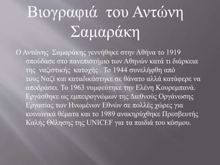 Ο Αντώνης Σαμαράκης γεννήθηκε στην Αθήνα το 1919
σπούδασε στο πανεπιστήμιο των Αθηνών κατά τι διάρκεια
της ναζιστικής κατοχής . Το 1944 συνελήφθη από
τους Ναζί και καταδικάστηκε σε θάνατο αλλά κατάφερε να
αποδράσει. Το 1963 νυμφεύτηκε την Ελένη Κουρεμπανά.
Εργάσθηκε ως εμπειρογνώμων της Διεθνούς Οργάνωσης
Εργασίας των Ηνωμένων Εθνών σε πολλές χώρες για
κοινωνικά θέματα και το 1989 ανακηρύχθηκε Πρεσβευτής
Καλής Θέλησης της UNICEF για τα παιδιά του κόσμου.
Βιογραφιά του Αντώνη
Σαμαράκη
 