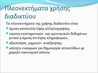 Πλεονεκτήματα χρήσης
διαδικτύου
Τα πλεονεκτήματα της χρήσης διαδικτύου είναι
άμεση αποστολή-λήψη αλληλογραφίας,
εύρεση επιστημονικών και ερευνητικών δεδομένων
γενικά η άμεση άντληση πληροφοριών,
αξιοποίηση μηχανών αναζήτησης,
ισότητα ευκαιριών για δημιουργία ιστοσελίδων με
χαμηλό οικονομικό κόστος
 