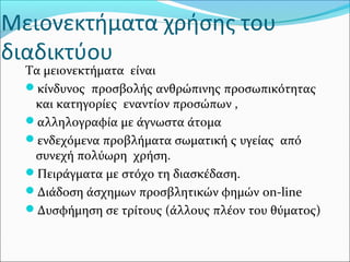 Μειονεκτήματα χρήσης του
διαδικτύου
Τα μειονεκτήματα είναι
κίνδυνος προσβολής ανθρώπινης προσωπικότητας
και κατηγορίες εναντίον προσώπων ,
αλληλογραφία με άγνωστα άτομα
ενδεχόμενα προβλήματα σωματική ς υγείας από
συνεχή πολύωρη χρήση.
Πειράγματα με στόχο τη διασκέδαση.
Διάδοση άσχημων προσβλητικών φημών on-line
Δυσφήμηση σε τρίτους (άλλους πλέον του θύματος)
 