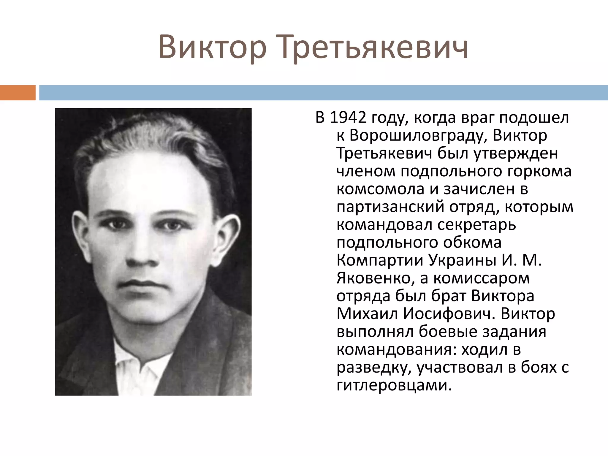 Виктор Третьякевич
В 1942 году, когда враг подошел
к Ворошиловграду, Виктор
Третьякевич был утвержден
членом подпольного горкома
комсомола и зачислен в
партизанский отряд, которым
командовал секретарь
подпольного обкома
Компартии Украины И. М.
Яковенко, а комиссаром
отряда был брат Виктора
Михаил Иосифович. Виктор
выполнял боевые задания
командования: ходил в
разведку, участвовал в боях с
гитлеровцами.
 