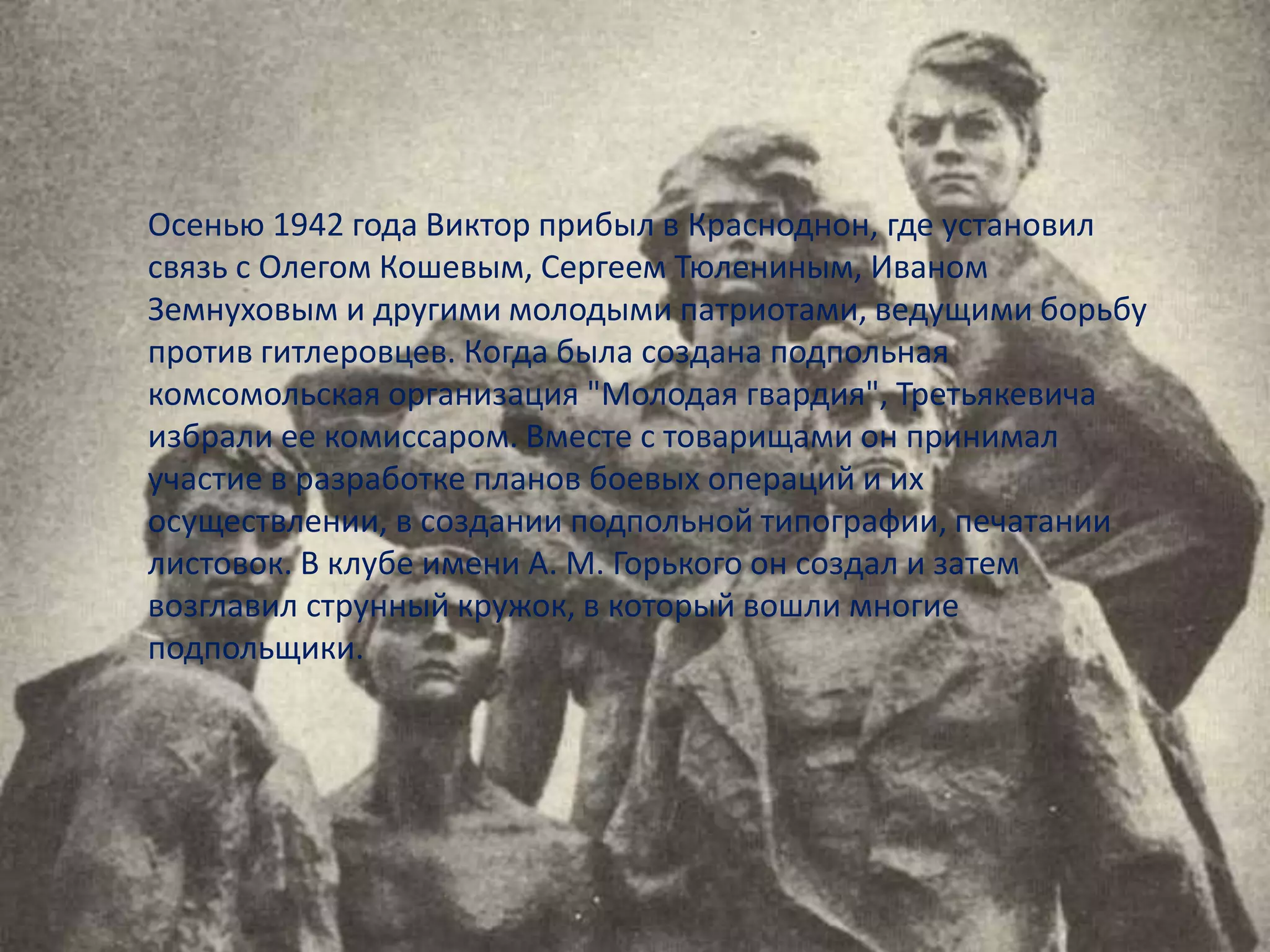 Осенью 1942 года Виктор прибыл в Красноднон, где установил
связь с Олегом Кошевым, Сергеем Тюлениным, Иваном
Земнуховым и другими молодыми патриотами, ведущими борьбу
против гитлеровцев. Когда была создана подпольная
комсомольская организация "Молодая гвардия", Третьякевича
избрали ее комиссаром. Вместе с товарищами он принимал
участие в разработке планов боевых операций и их
осуществлении, в создании подпольной типографии, печатании
листовок. В клубе имени А. М. Горького он создал и затем
возглавил струнный кружок, в который вошли многие
подпольщики.
 