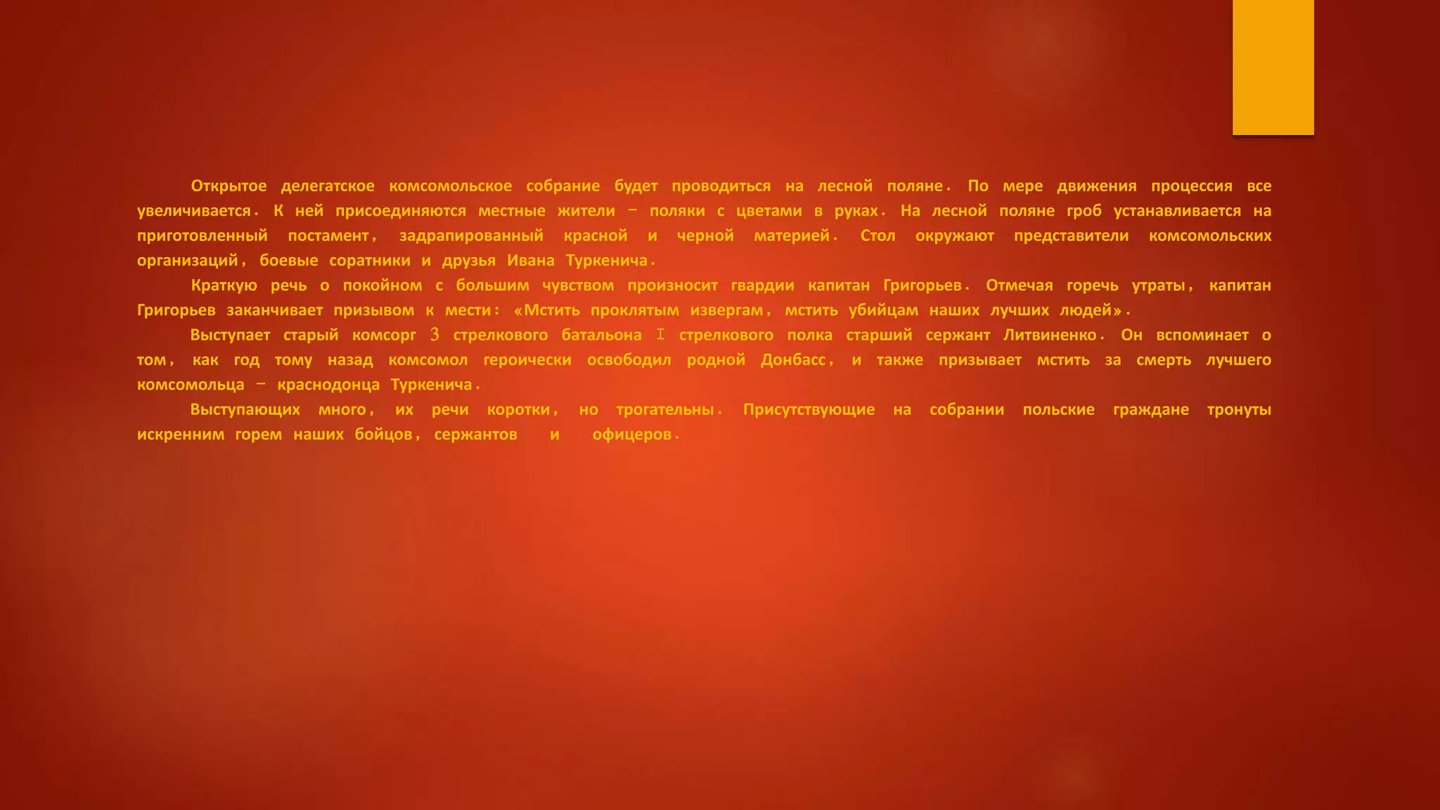 Открытое делегатское комсомольское собрание будет проводиться на лесной поляне. По мере движения процессия все
увеличивается. К ней присоединяются местные жители - поляки с цветами в руках. На лесной поляне гроб устанавливается на
приготовленный постамент, задрапированный красной и черной материей. Стол окружают представители комсомольских
организаций, боевые соратники и друзья Ивана Туркенича.
Краткую речь о покойном с большим чувством произносит гвардии капитан Григорьев. Отмечая горечь утраты, капитан
Григорьев заканчивает призывом к мести: «Мстить проклятым извергам, мстить убийцам наших лучших людей».
Выступает старый комсорг 3 стрелкового батальона I стрелкового полка старший сержант Литвиненко. Он вспоминает о
том, как год тому назад комсомол героически освободил родной Донбасс, и также призывает мстить за смерть лучшего
комсомольца - краснодонца Туркенича.
Выступающих много, их речи коротки, но трогательны. Присутствующие на собрании польские граждане тронуты
искренним горем наших бойцов, сержантов и офицеров.
 