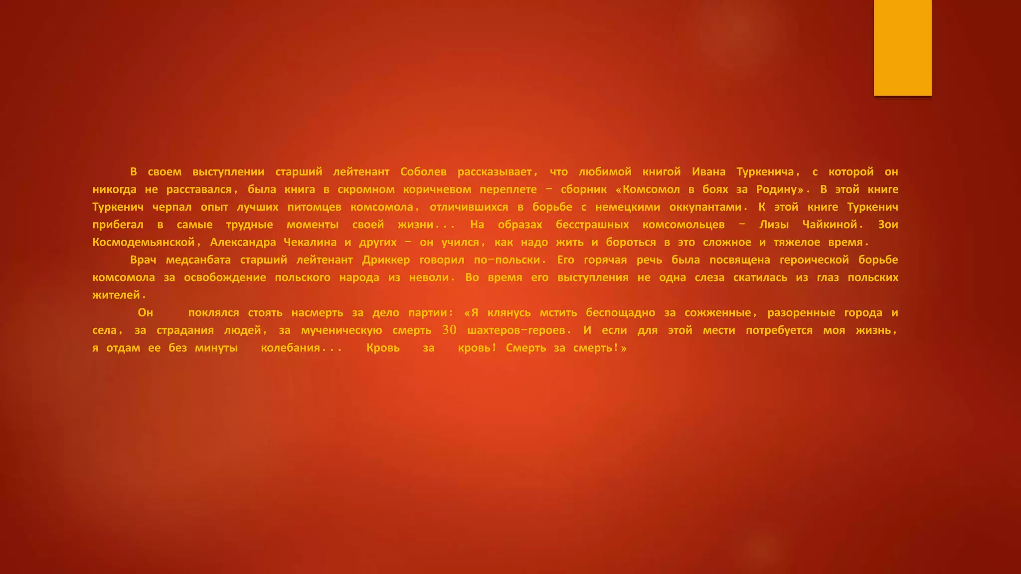 В своем выступлении старший лейтенант Соболев рассказывает, что любимой книгой Ивана Туркенича, с которой он
никогда не расставался, была книга в скромном коричневом переплете - сборник «Комсомол в боях за Родину». В этой книге
Туркенич черпал опыт лучших питомцев комсомола, отличившихся в борьбе с немецкими оккупантами. К этой книге Туркенич
прибегал в самые трудные моменты своей жизни... На образах бесстрашных комсомольцев - Лизы Чайкиной. Зои
Космодемьянской, Александра Чекалина и других - он учился, как надо жить и бороться в это сложное и тяжелое время.
Врач медсанбата старший лейтенант Дриккер говорил по-польски. Его горячая речь была посвящена героической борьбе
комсомола за освобождение польского народа из неволи. Во время его выступления не одна слеза скатилась из глаз польских
жителей.
Он поклялся стоять насмерть за дело партии: «Я клянусь мстить беспощадно за сожженные, разоренные города и
села, за страдания людей, за мученическую смерть 30 шахтеров-героев. И если для этой мести потребуется моя жизнь,
я отдам ее без минуты колебания... Кровь за кровь! Смерть за смерть!»
 