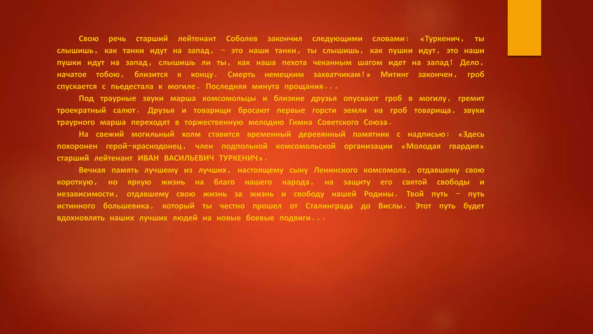 Свою речь старший лейтенант Соболев закончил следующими словами: «Туркенич, ты
слышишь, как танки идут на запад, - это наши танки, ты слышишь, как пушки идут, это наши
пушки идут на запад, слышишь ли ты, как наша пехота чеканным шагом идет на запад! Дело,
начатое тобою, близится к концу. Смерть немецким захватчикам!» Митинг закончен, гроб
спускается с пьедестала к могиле. Последняя минута прощания...
Под траурные звуки марша комсомольцы и близкие друзья опускают гроб в могилу, гремит
троекратный салют. Друзья и товарищи бросают первые горсти земли на гроб товарища, звуки
траурного марша переходят в торжественную мелодию Гимна Советского Союза.
На свежий могильный холм ставится временный деревянный памятник с надписью: «Здесь
похоронен герой-краснодонец, член подпольной комсомольской организации «Молодая гвардия»
старший лейтенант ИВАН ВАСИЛЬЕВИЧ ТУРКЕНИЧ».
Вечная память лучшему из лучших, настоящему сыну Ленинского комсомола, отдавшему свою
короткую, но яркую жизнь на благо нашего народа, на защиту его святой свободы и
независимости, отдавшему свою жизнь за жизнь и свободу нашей Родины. Твой путь - путь
истинного большевика, который ты честно прошел от Сталинграда до Вислы. Этот путь будет
вдохновлять наших лучших людей на новые боевые подвиги...
 