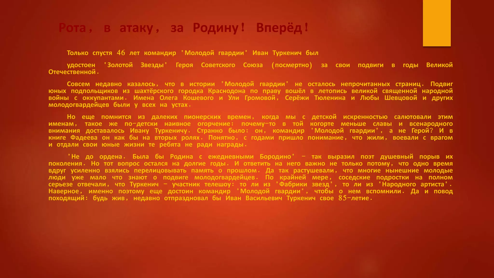 Рота, в атаку, за Родину! Вперёд!
Только спустя 46 лет командир "Молодой гвардии" Иван Туркенич был
удостоен "Золотой Звезды" Героя Советского Союза (посмертно) за свои подвиги в годы Великой
Отечественной.
Совсем недавно казалось, что в истории "Молодой гвардии" не осталось непрочитанных страниц. Подвиг
юных подпольщиков из шахтёрского городка Краснодона по праву вошёл в летопись великой священной народной
войны с оккупантами. Имена Олега Кошевого и Ули Громовой, Серёжи Тюленина и Любы Шевцовой и других
молодогвардейцев были у всех на устах.
Но еще помнится из далеких пионерских времен, когда мы с детской искренностью салютовали этим
именам, такое же по-детски наивное огорчение: почему-то в той когорте меньше славы и всенародного
внимания доставалось Ивану Туркеничу. Странно было: он, командир "Молодой гвардии", а не Герой? И в
книге Фадеева он как бы на вторых ролях. Понятно, с годами пришло понимание, что жили, воевали с врагом
и отдали свои юные жизни те ребята не ради награды.
"Не до ордена. Была бы Родина с ежедневными Бородино" - так выразил поэт душевный порыв их
поколения. Но тот вопрос остался на долгие годы. И ответить на него важно не только потому, что одно время
вдруг усиленно взялись перелицовывать память о прошлом. Да так растушевали, что многие нынешние молодые
люди уже мало что знают о подвиге молодогвардейцев. По крайней мере, соседские подростки на полном
серьезе отвечали, что Туркенич - участник телешоу: то ли из "Фабрики звезд", то ли из "Народного артиста".
Наверное, именно поэтому еще достоин командир "Молодой гвардии", чтобы о нем вспомнили. Да и повод
походящий: будь жив, недавно отпраздновал бы Иван Васильевич Туркенич свое 85-летие.
 