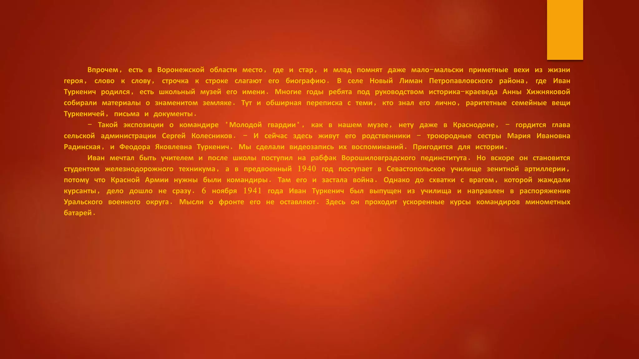 Впрочем, есть в Воронежской области место, где и стар, и млад помнят даже мало-мальски приметные вехи из жизни
героя, слово к слову, строчка к строке слагают его биографию. В селе Новый Лиман Петропавловского района, где Иван
Туркенич родился, есть школьный музей его имени. Многие годы ребята под руководством историка-краеведа Анны Хижняковой
собирали материалы о знаменитом земляке. Тут и обширная переписка с теми, кто знал его лично, раритетные семейные вещи
Туркеничей, письма и документы.
- Такой экспозиции о командире "Молодой гвардии", как в нашем музее, нету даже в Краснодоне, - гордится глава
сельской администрации Сергей Колесников. - И сейчас здесь живут его родственники - троюродные сестры Мария Ивановна
Радинская, и Феодора Яковлевна Туркенич. Мы сделали видеозапись их воспоминаний. Пригодится для истории.
Иван мечтал быть учителем и после школы поступил на рабфак Ворошиловградского пединститута. Но вскоре он становится
студентом железнодорожного техникума, а в предвоенный 1940 год поступает в Севастопольское училище зенитной артиллерии,
потому что Красной Армии нужны были командиры. Там его и застала война. Однако до схватки с врагом, которой жаждали
курсанты, дело дошло не сразу. 6 ноября 1941 года Иван Туркенич был выпущен из училища и направлен в распоряжение
Уральского военного округа. Мысли о фронте его не оставляют. Здесь он проходит ускоренные курсы командиров минометных
батарей.
 