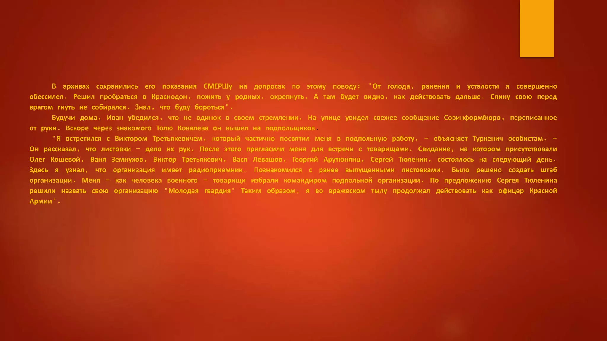 В архивах сохранились его показания СМЕРШу на допросах по этому поводу: "От голода, ранения и усталости я совершенно
обессилел. Решил пробраться в Краснодон, пожить у родных, окрепнуть. А там будет видно, как действовать дальше. Спину свою перед
врагом гнуть не собирался. Знал, что буду бороться".
Будучи дома, Иван убедился, что не одинок в своем стремлении. На улице увидел свежее сообщение Совинформбюро, переписанное
от руки. Вскоре через знакомого Толю Ковалева он вышел на подпольщиков.
"Я встретился с Виктором Третьякевичем, который частично посвятил меня в подпольную работу, - объясняет Туркенич особистам. -
Он рассказал, что листовки - дело их рук. После этого пригласили меня для встречи с товарищами. Свидание, на котором присутствовали
Олег Кошевой, Ваня Земнухов, Виктор Третьякевич, Вася Левашов, Георгий Арутюнянц, Сергей Тюленин, состоялось на следующий день.
Здесь я узнал, что организация имеет радиоприемник. Познакомился с ранее выпущенными листовками. Было решено создать штаб
организации. Меня - как человека военного - товарищи избрали командиром подпольной организации. По предложению Сергея Тюленина
решили назвать свою организацию "Молодая гвардия" Таким образом, я во вражеском тылу продолжал действовать как офицер Красной
Армии".
 