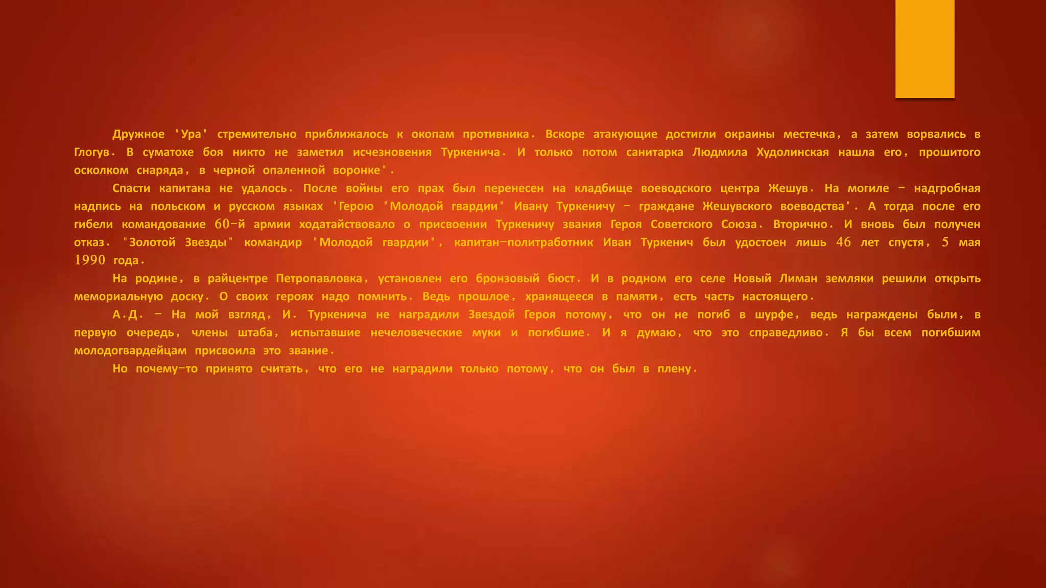 Дружное "Ура" стремительно приближалось к окопам противника. Вскоре атакующие достигли окраины местечка, а затем ворвались в
Глогув. В суматохе боя никто не заметил исчезновения Туркенича. И только потом санитарка Людмила Худолинская нашла его, прошитого
осколком снаряда, в черной опаленной воронке".
Спасти капитана не удалось. После войны его прах был перенесен на кладбище воеводского центра Жешув. На могиле - надгробная
надпись на польском и русском языках "Герою "Молодой гвардии" Ивану Туркеничу - граждане Жешувского воеводства". А тогда после его
гибели командование 60-й армии ходатайствовало о присвоении Туркеничу звания Героя Советского Союза. Вторично. И вновь был получен
отказ. "Золотой Звезды" командир "Молодой гвардии", капитан-политработник Иван Туркенич был удостоен лишь 46 лет спустя, 5 мая
1990 года.
На родине, в райцентре Петропавловка, установлен его бронзовый бюст. И в родном его селе Новый Лиман земляки решили открыть
мемориальную доску. О своих героях надо помнить. Ведь прошлое, хранящееся в памяти, есть часть настоящего.
А.Д. - На мой взгляд, И. Туркенича не наградили Звездой Героя потому, что он не погиб в шурфе, ведь награждены были, в
первую очередь, члены штаба, испытавшие нечеловеческие муки и погибшие. И я думаю, что это справедливо. Я бы всем погибшим
молодогвардейцам присвоила это звание.
Но почему-то принято считать, что его не наградили только потому, что он был в плену.
 