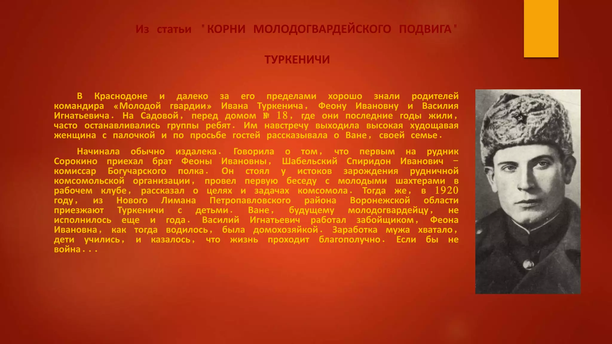 Из статьи "КОРНИ МОЛОДОГВАРДЕЙСКОГО ПОДВИГА"
ТУРКЕНИЧИ
В Краснодоне и далеко за его пределами хорошо знали родителей
командира «Молодой гвардии» Ивана Туркенича, Феону Ивановну и Василия
Игнатьевича. На Садовой, перед домом № 18, где они последние годы жили,
часто останавливались группы ребят. Им навстречу выходила высокая худощавая
женщина с палочкой и по просьбе гостей рассказывала о Ване, своей семье.
Начинала обычно издалека. Говорила о том, что первым на рудник
Сорокино приехал брат Феоны Ивановны, Шабельский Спиридон Иванович -
комиссар Богучарского полка. Он стоял у истоков зарождения рудничной
комсомольской организации, провел первую беседу с молодыми шахтерами в
рабочем клубе, рассказал о целях и задачах комсомола. Тогда же, в 1920
году, из Нового Лимана Петропавловского района Воронежской области
приезжают Туркеничи с детьми. Ване, будущему молодогвардейцу, не
исполнилось еще и года. Василий Игнатьевич работал забойщиком, Феона
Ивановна, как тогда водилось, была домохозяйкой. Заработка мужа хватало,
дети учились, и казалось, что жизнь проходит благополучно. Если бы не
война...
 