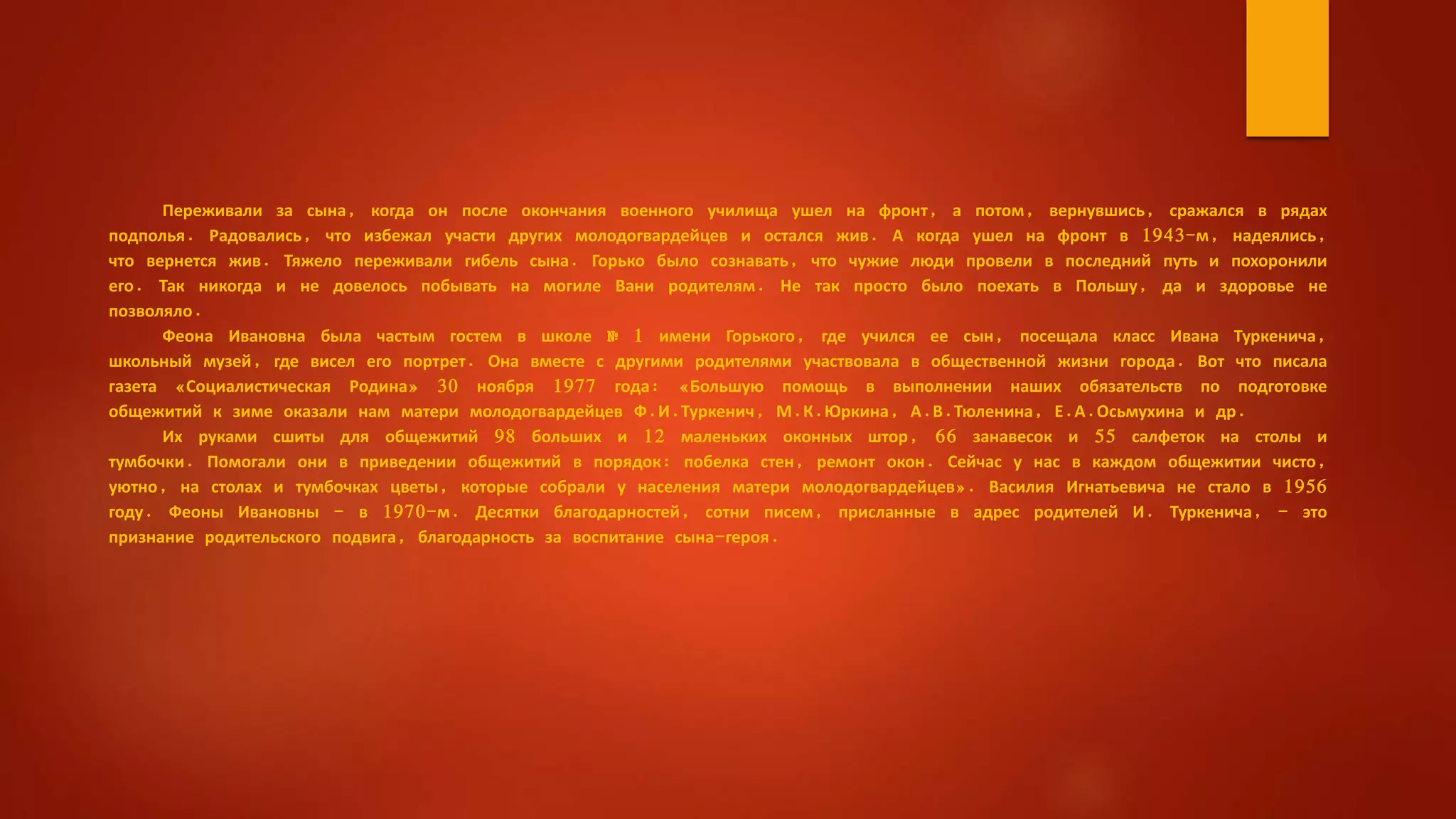 Переживали за сына, когда он после окончания военного училища ушел на фронт, а потом, вернувшись, сражался в рядах
подполья. Радовались, что избежал участи других молодогвардейцев и остался жив. А когда ушел на фронт в 1943-м, надеялись,
что вернется жив. Тяжело переживали гибель сына. Горько было сознавать, что чужие люди провели в последний путь и похоронили
его. Так никогда и не довелось побывать на могиле Вани родителям. Не так просто было поехать в Польшу, да и здоровье не
позволяло.
Феона Ивановна была частым гостем в школе № 1 имени Горького, где учился ее сын, посещала класс Ивана Туркенича,
школьный музей, где висел его портрет. Она вместе с другими родителями участвовала в общественной жизни города. Вот что писала
газета «Социалистическая Родина» 30 ноября 1977 года: «Большую помощь в выполнении наших обязательств по подготовке
общежитий к зиме оказали нам матери молодогвардейцев Ф.И.Туркенич, М.К.Юркина, А.В.Тюленина, Е.А.Осьмухина и др.
Их руками сшиты для общежитий 98 больших и 12 маленьких оконных штор, 66 занавесок и 55 салфеток на столы и
тумбочки. Помогали они в приведении общежитий в порядок: побелка стен, ремонт окон. Сейчас у нас в каждом общежитии чисто,
уютно, на столах и тумбочках цветы, которые собрали у населения матери молодогвардейцев». Василия Игнатьевича не стало в 1956
году. Феоны Ивановны - в 1970-м. Десятки благодарностей, сотни писем, присланные в адрес родителей И. Туркенича, - это
признание родительского подвига, благодарность за воспитание сына-героя.
 