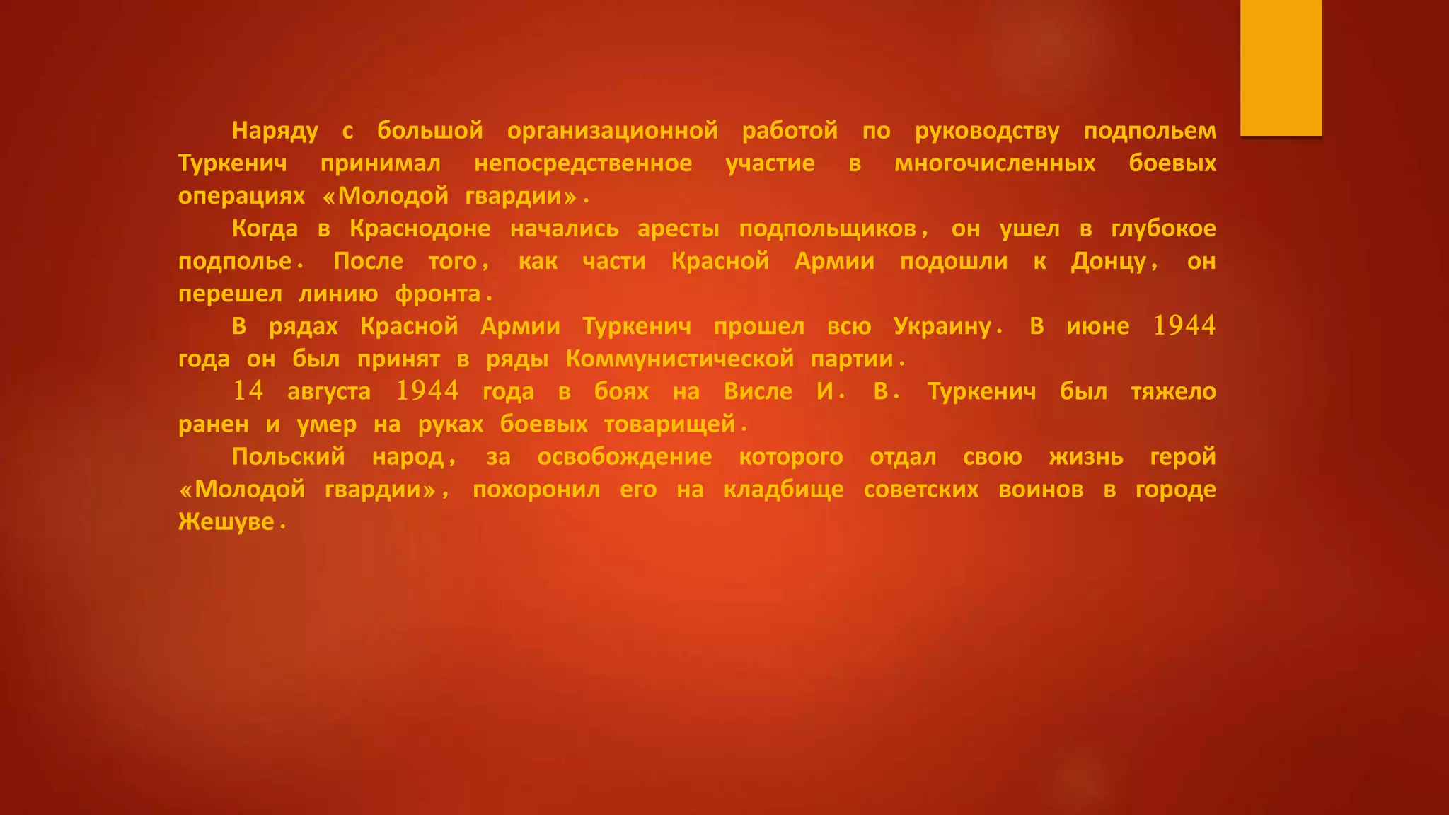 Наряду с большой организационной работой по руководству подпольем
Туркенич принимал непосредственное участие в многочисленных боевых
операциях «Молодой гвардии».
Когда в Краснодоне начались аресты подпольщиков, он ушел в глубокое
подполье. После того, как части Красной Армии подошли к Донцу, он
перешел линию фронта.
В рядах Красной Армии Туркенич прошел всю Украину. В июне 1944
года он был принят в ряды Коммунистической партии.
14 августа 1944 года в боях на Висле И. В. Туркенич был тяжело
ранен и умер на руках боевых товарищей.
Польский народ, за освобождение которого отдал свою жизнь герой
«Молодой гвардии», похоронил его на кладбище советских воинов в городе
Жешуве.
 