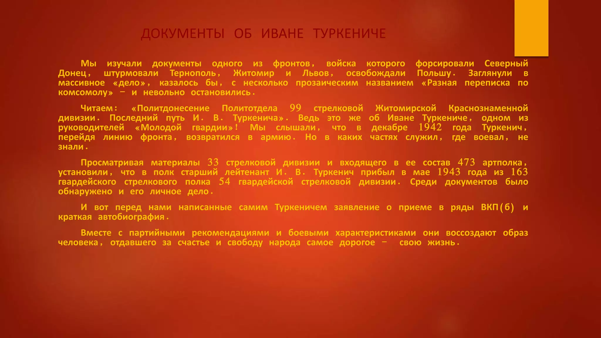 ДОКУМЕНТЫ ОБ ИВАНЕ ТУРКЕНИЧЕ
Мы изучали документы одного из фронтов, войска которого форсировали Северный
Донец, штурмовали Тернополь, Житомир и Львов, освобождали Польшу. Заглянули в
массивное «дело», казалось бы, с несколько прозаическим названием «Разная переписка по
комсомолу» - и невольно остановились.
Читаем: «Политдонесение Политотдела 99 стрелковой Житомирской Краснознаменной
дивизии. Последний путь И. В. Туркенича». Ведь это же об Иване Туркениче, одном из
руководителей «Молодой гвардии»! Мы слышали, что в декабре 1942 года Туркенич,
перейдя линию фронта, возвратился в армию. Но в каких частях служил, где воевал, не
знали.
Просматривая материалы 33 стрелковой дивизии и входящего в ее состав 473 артполка,
установили, что в полк старший лейтенант И. В. Туркенич прибыл в мае 1943 года из 163
гвардейского стрелкового полка 54 гвардейской стрелковой дивизии. Среди документов было
обнаружено и его личное дело.
И вот перед нами написанные самим Туркеничем заявление о приеме в ряды ВКП(б) и
краткая автобиография.
Вместе с партийными рекомендациями и боевыми характеристиками они воссоздают образ
человека, отдавшего за счастье и свободу народа самое дорогое - свою жизнь.
 