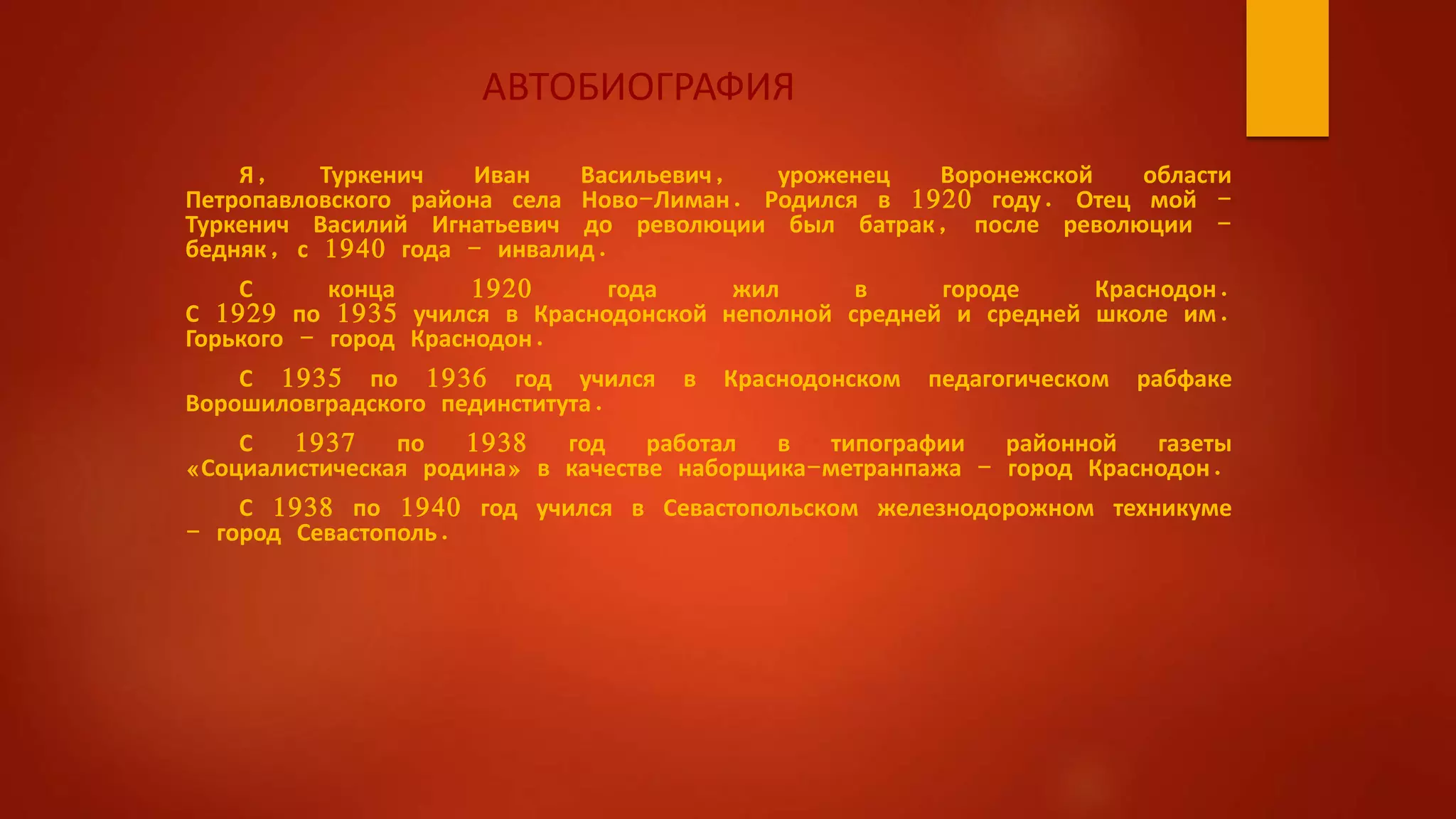 АВТОБИОГРАФИЯ
Я, Туркенич Иван Васильевич, уроженец Воронежской области
Петропавловского района села Ново-Лиман. Родился в 1920 году. Отец мой -
Туркенич Василий Игнатьевич до революции был батрак, после революции -
бедняк, с 1940 года - инвалид.
С конца 1920 года жил в городе Краснодон.
С 1929 по 1935 учился в Краснодонской неполной средней и средней школе им.
Горького - город Краснодон.
С 1935 по 1936 год учился в Краснодонском педагогическом рабфаке
Ворошиловградского пединститута.
С 1937 по 1938 год работал в типографии районной газеты
«Социалистическая родина» в качестве наборщика-метранпажа - город Краснодон.
С 1938 по 1940 год учился в Севастопольском железнодорожном техникуме
- город Севастополь.
 