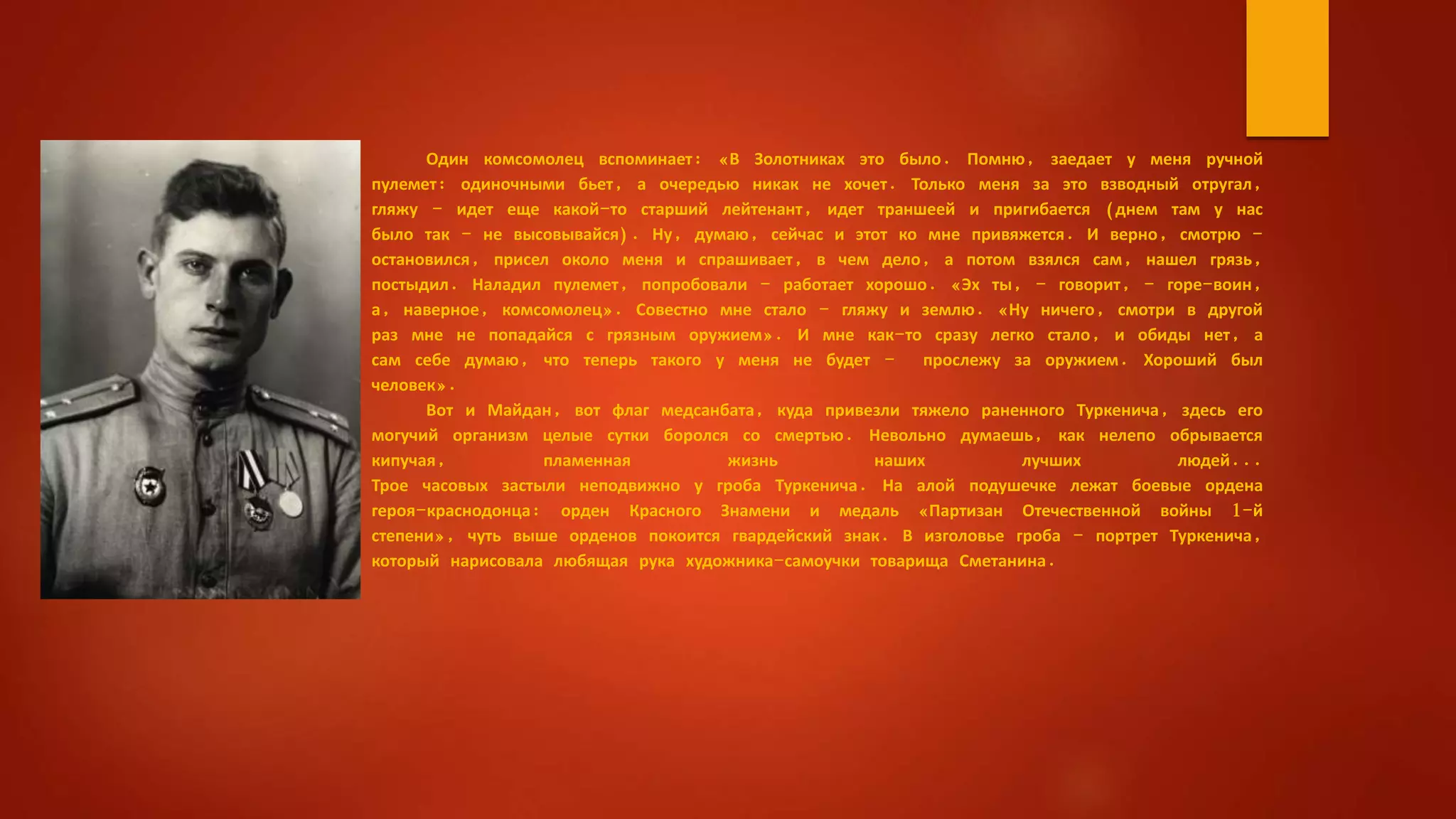 Один комсомолец вспоминает: «В Золотниках это было. Помню, заедает у меня ручной
пулемет: одиночными бьет, а очередью никак не хочет. Только меня за это взводный отругал,
гляжу - идет еще какой-то старший лейтенант, идет траншеей и пригибается (днем там у нас
было так - не высовывайся). Ну, думаю, сейчас и этот ко мне привяжется. И верно, смотрю -
остановился, присел около меня и спрашивает, в чем дело, а потом взялся сам, нашел грязь,
постыдил. Наладил пулемет, попробовали - работает хорошо. «Эх ты, - говорит, - горе-воин,
а, наверное, комсомолец». Совестно мне стало - гляжу и землю. «Ну ничего, смотри в другой
раз мне не попадайся с грязным оружием». И мне как-то сразу легко стало, и обиды нет, а
сам себе думаю, что теперь такого у меня не будет - прослежу за оружием. Хороший был
человек».
Вот и Майдан, вот флаг медсанбата, куда привезли тяжело раненного Туркенича, здесь его
могучий организм целые сутки боролся со смертью. Невольно думаешь, как нелепо обрывается
кипучая, пламенная жизнь наших лучших людей...
Трое часовых застыли неподвижно у гроба Туркенича. На алой подушечке лежат боевые ордена
героя-краснодонца: орден Красного Знамени и медаль «Партизан Отечественной войны 1-й
степени», чуть выше орденов покоится гвардейский знак. В изголовье гроба - портрет Туркенича,
который нарисовала любящая рука художника-самоучки товарища Сметанина.
 