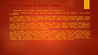 Рота, в атаку, за Родину! Вперёд!
Только спустя 46 лет командир "Молодой гвардии" Иван Туркенич был
удостоен "Золотой Звезды" Героя Советского Союза (посмертно) за свои подвиги в годы Великой
Отечественной.
Совсем недавно казалось, что в истории "Молодой гвардии" не осталось непрочитанных страниц. Подвиг
юных подпольщиков из шахтёрского городка Краснодона по праву вошёл в летопись великой священной народной
войны с оккупантами. Имена Олега Кошевого и Ули Громовой, Серёжи Тюленина и Любы Шевцовой и других
молодогвардейцев были у всех на устах.
Но еще помнится из далеких пионерских времен, когда мы с детской искренностью салютовали этим
именам, такое же по-детски наивное огорчение: почему-то в той когорте меньше славы и всенародного
внимания доставалось Ивану Туркеничу. Странно было: он, командир "Молодой гвардии", а не Герой? И в
книге Фадеева он как бы на вторых ролях. Понятно, с годами пришло понимание, что жили, воевали с врагом
и отдали свои юные жизни те ребята не ради награды.
"Не до ордена. Была бы Родина с ежедневными Бородино" - так выразил поэт душевный порыв их
поколения. Но тот вопрос остался на долгие годы. И ответить на него важно не только потому, что одно время
вдруг усиленно взялись перелицовывать память о прошлом. Да так растушевали, что многие нынешние молодые
люди уже мало что знают о подвиге молодогвардейцев. По крайней мере, соседские подростки на полном
серьезе отвечали, что Туркенич - участник телешоу: то ли из "Фабрики звезд", то ли из "Народного артиста".
Наверное, именно поэтому еще достоин командир "Молодой гвардии", чтобы о нем вспомнили. Да и повод
походящий: будь жив, недавно отпраздновал бы Иван Васильевич Туркенич свое 85-летие.
 