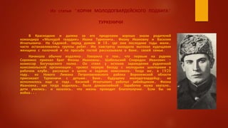 Из статьи "КОРНИ МОЛОДОГВАРДЕЙСКОГО ПОДВИГА"
ТУРКЕНИЧИ
В Краснодоне и далеко за его пределами хорошо знали родителей
командира «Молодой гвардии» Ивана Туркенича, Феону Ивановну и Василия
Игнатьевича. На Садовой, перед домом № 18, где они последние годы жили,
часто останавливались группы ребят. Им навстречу выходила высокая худощавая
женщина с палочкой и по просьбе гостей рассказывала о Ване, своей семье.
Начинала обычно издалека. Говорила о том, что первым на рудник
Сорокино приехал брат Феоны Ивановны, Шабельский Спиридон Иванович -
комиссар Богучарского полка. Он стоял у истоков зарождения рудничной
комсомольской организации, провел первую беседу с молодыми шахтерами в
рабочем клубе, рассказал о целях и задачах комсомола. Тогда же, в 1920
году, из Нового Лимана Петропавловского района Воронежской области
приезжают Туркеничи с детьми. Ване, будущему молодогвардейцу, не
исполнилось еще и года. Василий Игнатьевич работал забойщиком, Феона
Ивановна, как тогда водилось, была домохозяйкой. Заработка мужа хватало,
дети учились, и казалось, что жизнь проходит благополучно. Если бы не
война...
 