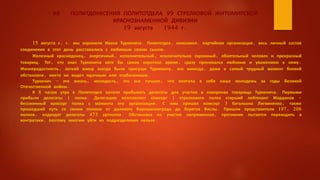 ИЗ ПОЛИТДОНЕСЕНИЯ ПОЛИТОТДЕЛА 99 СТРЕЛКОВОЙ ЖИТОМИРСКОЙ
КРАСНОЗНАМЕННОЙ ДИВИЗИИ
19 августа 1944 г.
15 августа с. г. мы хоронили Ивана Туркенича. Политотдел, комсомол, партийная организация, весь личный состав
соединения в этот день расставались с любимым своим сыном.
Железный краснодонец, энергичный, исполнительный, исключительно скромный, обаятельный человек и прекрасный
товарищ. Тот, кто знал Туркенича хотя бы самое короткое время, сразу проникался любовью и уважением к нему.
Жизнерадостность, легкий юмор всегда были присущи Туркеничу, его никогда, даже в самый трудный момент боевой
обстановки, никто не видел мрачным или озабоченным.
Туркенич - это жизнь, молодость, это все лучшее, что впитала в себя наша молодежь за годы Великой
Отечественной войны.
К 8 часам утра в Политотдел начали прибывать делегаты для участия в похоронах товарища Туркенича. Первыми
прибыли делегаты 1 полка. Делегацию возглавляет комсорг 1 стрелкового полка старший лейтенант Жарданов -
бессменный комсорг полка с момента его организации. С ним пришел комсорг 3 батальона Лигвиненко, также
прошедший путь со своим полком от далекого Ворошиловграда до берегов Вислы. Пришли представители 197, 206
полков, подходят делегаты 473 артполка. Обстановка на участке напряженная, противник пытается переходить в
контратаки, поэтому многим уйти из подразделения нельзя.
 