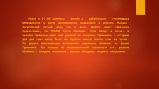 Ровно в 10.00 делегаты вместе с работниками Политотдела
отправляются к месту расположения медсанбата в селении Майдан.
Августовский летний день тих и ясен. Дорога ведет хвойными
перелесками, по КРАЯМ кусты ежевики. Ноги вязнут в песке, и
кажется странным идти этой дорогой на похороны Туркенича, с которым
два дня тому назад было так приятно вместе шагать этим же путем.
По дороге комсомольцы вспоминают отдельные моменты из жизни
Туркенича. Все говорят об исключительной скромности его, умении
обойтись с каждым человеком, умении ободрить, поднять настроение.
 
