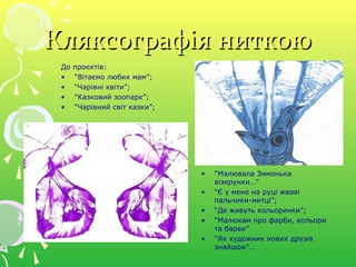 Кляксографія ниткоюКляксографія ниткою
До проектів:
• “Вітаємо любих мам”;
• “Чарівні квіти”;
• “Казковий зоопарк”;
• “Чарівний світ казки”;
• “Малювала Зимонька
візерунки…”
• “Є у мене на руці жваві
пальчики-митці”;
• “Де живуть кольоринки”;
• “Малюкам про фарби, кольори
та барви”
• “Як художник нових друзів
знайшов”…
 